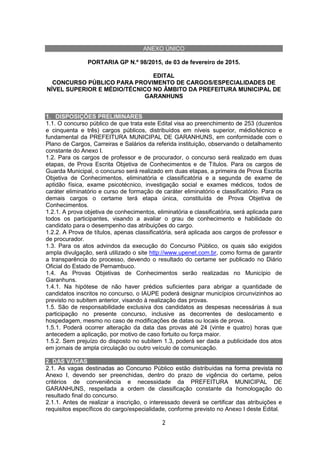 2
ANEXO ÚNICO
PORTARIA GP N.º 98/2015, de 03 de fevereiro de 2015.
EDITAL
CONCURSO PÚBLICO PARA PROVIMENTO DE CARGOS/ESPECIALIDADES DE
NÍVEL SUPERIOR E MÉDIO/TÉCNICO NO ÂMBITO DA PREFEITURA MUNICIPAL DE
GARANHUNS
1. DISPOSIÇÕES PRELIMINARES
1.1. O concurso público de que trata este Edital visa ao preenchimento de 253 (duzentos
e cinquenta e três) cargos públicos, distribuídos em níveis superior, médio/técnico e
fundamental da PREFEITURA MUNICIPAL DE GARANHUNS, em conformidade com o
Plano de Cargos, Carreiras e Salários da referida instituição, observando o detalhamento
constante do Anexo I.
1.2. Para os cargos de professor e de procurador, o concurso será realizado em duas
etapas, de Prova Escrita Objetiva de Conhecimentos e de Títulos. Para os cargos de
Guarda Municipal, o concurso será realizado em duas etapas, a primeira de Prova Escrita
Objetiva de Conhecimentos, eliminatória e classificatória e a segunda de exame de
aptidão física, exame psicotécnico, investigação social e exames médicos, todos de
caráter eliminatório e curso de formação de caráter eliminatório e classificatório. Para os
demais cargos o certame terá etapa única, constituída de Prova Objetiva de
Conhecimentos.
1.2.1. A prova objetiva de conhecimentos, eliminatória e classificatória, será aplicada para
todos os participantes, visando a avaliar o grau de conhecimento e habilidade do
candidato para o desempenho das atribuições do cargo.
1.2.2. A Prova de títulos, apenas classificatória, será aplicada aos cargos de professor e
de procurador.
1.3. Para os atos advindos da execução do Concurso Público, os quais são exigidos
ampla divulgação, será utilizado o site http://www.upenet.com.br, como forma de garantir
a transparência do processo, devendo o resultado do certame ser publicado no Diário
Oficial do Estado de Pernambuco.
1.4. As Provas Objetivas de Conhecimentos serão realizadas no Município de
Garanhuns.
1.4.1. Na hipótese de não haver prédios suficientes para abrigar a quantidade de
candidatos inscritos no concurso, o IAUPE poderá designar municípios circunvizinhos ao
previsto no subitem anterior, visando à realização das provas.
1.5. São de responsabilidade exclusiva dos candidatos as despesas necessárias à sua
participação no presente concurso, inclusive as decorrentes de deslocamento e
hospedagem, mesmo no caso de modificações de datas ou locais de prova.
1.5.1. Poderá ocorrer alteração da data das provas até 24 (vinte e quatro) horas que
antecedem a aplicação, por motivo de caso fortuito ou força maior.
1.5.2. Sem prejuízo do disposto no subitem 1.3, poderá ser dada a publicidade dos atos
em jornais de ampla circulação ou outro veículo de comunicação.
2. DAS VAGAS
2.1. As vagas destinadas ao Concurso Público estão distribuídas na forma prevista no
Anexo I, devendo ser preenchidas, dentro do prazo de vigência do certame, pelos
critérios de conveniência e necessidade da PREFEITURA MUNICIPAL DE
GARANHUNS, respeitada a ordem de classificação constante da homologação do
resultado final do concurso.
2.1.1. Antes de realizar a inscrição, o interessado deverá se certificar das atribuições e
requisitos específicos do cargo/especialidade, conforme previsto no Anexo I deste Edital.
 
