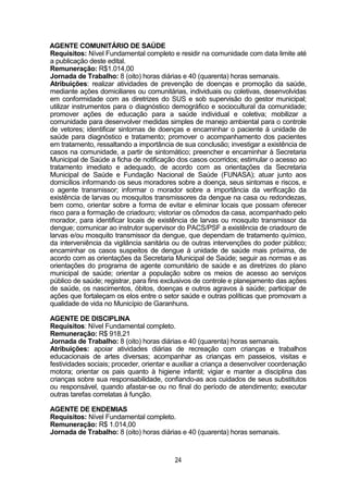 24
AGENTE COMUNITÁRIO DE SAÚDE
Requisitos: Nível Fundamental completo e residir na comunidade com data limite até
a publicação deste edital.
Remuneração: R$1.014,00
Jornada de Trabalho: 8 (oito) horas diárias e 40 (quarenta) horas semanais.
Atribuições: realizar atividades de prevenção de doenças e promoção da saúde,
mediante ações domiciliares ou comunitárias, individuais ou coletivas, desenvolvidas
em conformidade com as diretrizes do SUS e sob supervisão do gestor municipal;
utilizar instrumentos para o diagnóstico demográfico e sociocultural da comunidade;
promover ações de educação para a saúde individual e coletiva; mobilizar a
comunidade para desenvolver medidas simples de manejo ambiental para o controle
de vetores; identificar sintomas de doenças e encaminhar o paciente à unidade de
saúde para diagnóstico e tratamento; promover o acompanhamento dos pacientes
em tratamento, ressaltando a importância de sua conclusão; investigar a existência de
casos na comunidade, a partir de sintomático; preencher e encaminhar à Secretaria
Municipal de Saúde a ficha de notificação dos casos ocorridos; estimular o acesso ao
tratamento imediato e adequado, de acordo com as orientações da Secretaria
Municipal de Saúde e Fundação Nacional de Saúde (FUNASA); atuar junto aos
domicílios informando os seus moradores sobre a doença, seus sintomas e riscos, e
o agente transmissor; informar o morador sobre a importância da verificação da
existência de larvas ou mosquitos transmissores da dengue na casa ou redondezas,
bem como, orientar sobre a forma de evitar e eliminar locais que possam oferecer
risco para a formação de criadouro; vistoriar os cômodos da casa, acompanhado pelo
morador, para identificar locais de existência de larvas ou mosquito transmissor da
dengue; comunicar ao instrutor supervisor do PACS/PSF a existência de criadouro de
larvas e/ou mosquito transmissor da dengue, que dependam de tratamento químico,
da interveniência da vigilância sanitária ou de outras intervenções do poder público;
encaminhar os casos suspeitos de dengue à unidade de saúde mais próxima, de
acordo com as orientações da Secretaria Municipal de Saúde; seguir as normas e as
orientações do programa de agente comunitário de saúde e as diretrizes do plano
municipal de saúde; orientar a população sobre os meios de acesso ao serviços
público de saúde; registrar, para fins exclusivos de controle e planejamento das ações
de saúde, os nascimentos, óbitos, doenças e outros agravos à saúde; participar de
ações que fortaleçam os elos entre o setor saúde e outras políticas que promovam a
qualidade de vida no Município de Garanhuns.
AGENTE DE DISCIPLINA
Requisitos: Nível Fundamental completo.
Remuneração: R$ 918,21
Jornada de Trabalho: 8 (oito) horas diárias e 40 (quarenta) horas semanais.
Atribuições: apoiar atividades diárias de recreação com crianças e trabalhos
educacionais de artes diversas; acompanhar as crianças em passeios, visitas e
festividades sociais; proceder, orientar e auxiliar a criança a desenvolver coordenação
motora; orientar os pais quanto à higiene infantil; vigiar e manter a disciplina das
crianças sobre sua responsabilidade, confiando-as aos cuidados de seus substitutos
ou responsável, quando afastar-se ou no final do período de atendimento; executar
outras tarefas correlatas à função.
AGENTE DE ENDEMIAS
Requisitos: Nível Fundamental completo.
Remuneração: R$ 1.014,00
Jornada de Trabalho: 8 (oito) horas diárias e 40 (quarenta) horas semanais.
 