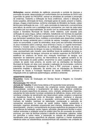 25
Atribuições: exercer atividade de vigilância, prevenção e controle de doenças e
promoção da saúde, desenvolvidas em conformidade com as diretrizes do SUS e sob
supervisão do gestor do PACS/PSF; exercer as atividades de combate e prevenção
de endemias, mediante a notificação de focos endêmicos, vistoria e detecção de
locais suspeitos, eliminação de focos, orientação gerais de saúde; prevenir a malária,
dengue, chagas e leishmaniose, conforme orientação do Ministério da Saúde; coletar
lâmina para verificação de cura – LVC, após conclusão do tratamento, e encaminhá-la
para leitura, de acordo com a estratégia local; acompanhar, por meio de visita todos
os prédios sob sua responsabilidade, de acordo com as necessidades definidas pela
equipe e Secretaria Municipal de Saúde; emitir relatórios, subir escadas para
verificação de caixa d’água, calhas e telhados, trabalhando com bombas de aspersão
de 40 kg, carregar EPI’s, bolsa com equipamentos com peso de 15 kg, dentre outras
que demandam resistência física; mobilizar a comunidade para desenvolver medidas
simples de manejo ambiental para o controle de vetores; investigar a existência de
casos na comunidade, a partir de sintomático; atuar junto aos domicílios informando
os seus moradores sobre a doença, seus sintomas e riscos, e o agente transmissor;
informar o morador sobre a importância da verificação da existência de larvas ou
mosquitos transmissores da dengue na casa ou redondezas; vistoriar os cômodos da
casa, acompanhado pelo morador, para identificar locais de existência de larvas ou
mosquito transmissor da dengue; comunicar ao instrutor supervisor do PACS/PSF a
existência de criadouro de larvas e/ou mosquito transmissor da dengue, que
dependam de tratamento químico, da interveniência da vigilância sanitária ou de
outras intervenções do poder público; encaminhar os casos suspeitos de dengue à
unidade de saúde mais próxima, de acordo com as orientações da Secretaria
Municipal de Saúde; em área rural, proceder à aplicação de imuno-testes, conforme
orientação da Coordenação Municipal do Pacs e PSF; promover o acesso ao
tratamento imediato e adequado, de acordo com as orientações da Secretaria
Municipal de Saúde e Fundação Nacional de Saúde (FUNASA); promover a
integração entre as vigilâncias epidemiológica, sanitária e ambiental.
ASSISTENTE SOCIAL
Requisitos: Curso de Graduação em Serviço Social e Registro no Conselho
Competente.
Remuneração: R$1.500,00
Jornada de Trabalho: 8 (oito) horas diárias e 40 (quarenta) horas semanais.
Atribuições: coordenar a execução dos programas sociais desenvolvidos pela
Municipalidade; coordenar o levantamento de dados para identificar problemas
sociais de grupos específicos de pessoas, como, crianças, adolescentes, migrantes,
estudantes da rede escolar municipal, portadores de deficiência, idosos, entre outros;
coordenar unidades de atendimento que desenvolvam ações, projetos e programas
de Assistência Social no âmbito do Município; elaborar, coordenar e executar
programas de capacitação junto a população, promovendo sua integração no
mercado de trabalho; participar da elaboração, coordenação e execução de
campanhas educativas no campo de saúde pública, higiene, saneamento e
educação; organizar atividades ocupacionais para crianças, adolescentes, idosos e
desamparados; orientar o comportamento de grupos específicos de pessoas em face
de problemas de habitação, saúde, higiene, educação, planejamento familiar e outros;
realizar entrevistas e avaliação social do público para fins de concessão de auxílios;
promover, por meio de técnicas próprias e através de entrevistas, palestras, visitas
em domicílios e outros meios, a prevenção ou solução de problemas sociais
identificados entre grupos específicos de pessoas; organizar e manter atualizadas
referência sobre as características socioeconômicas dos assistidos nas unidades de
 
