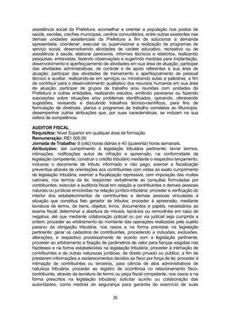 26
assistência social da Prefeitura; aconselhar e orientar a população nos postos de
saúde, escolas, creches municipais, centros comunitários, entre outras existentes nas
demais unidades assistenciais da Prefeitura a fim de solucionar a demanda
apresentada; coordenar, executar ou supervisionar a realização de programas de
serviço social, desenvolvendo atividades de caráter educativo, recreativo ou de
assistência à saúde; elaborar pareceres, informes técnicos e relatórios, realizando
pesquisas, entrevistas, fazendo observações e sugerindo medidas para implantação,
desenvolvimento e aperfeiçoamento de atividades em sua área de atuação; participar
das atividades administrativas, de controle e de apoio referentes à sua área de
atuação; participar das atividades de treinamento e aperfeiçoamento de pessoal
técnico e auxiliar, realizando-as em serviços ou ministrando aulas e palestras, a fim
de contribuir para o desenvolvimento qualitativo dos recursos humanos em sua área
de atuação; participar de grupos de trabalho e/ou reuniões com unidades da
Prefeitura e outras entidades, realizando estudos, emitindo pareceres ou fazendo
exposições sobre situações e/ou problemas identificados, opinando, oferecendo
sugestões, revisando e discutindo trabalhos técnico-científicos, para fins de
formulação de diretrizes, planos e programas de trabalho correlatos ao Município;
desempenhar outras atribuições que, por suas características, se incluam na sua
esfera de competência.
AUDITOR FISCAL
Requisitos: Nível Superior em qualquer área de formação.
Remuneração: R$1.500,00
Jornada de Trabalho: 8 (oito) horas diárias e 40 (quarenta) horas semanais.
Atribuições: dar cumprimento à legislação tributária pertinente; lavrar termos,
intimações, notificações autos de infração e apreensão, na conformidade da
legislação competente; construir o crédito tributário mediante o respectivo lançamento,
inclusive o decorrente de tributo informado e não pago; exercer a fiscalização
preventiva através de orientações aos contribuintes com vistas ao exato cumprimento
de legislação tributária; exercer a fiscalização repressiva, com imposição das multas
cabíveis, nos termos da lei; responder verbalmente as consultas formuladas por
contribuintes; executar a auditoria fiscal em relação a contribuintes e demais pessoas
naturais ou jurídicas envolvidas na relação jurídico-tributária; proceder à verificação do
interior dos estabelecimentos de contribuintes e demais pessoas vinculadas à
situação que constitua fato gerador de tributos; proceder à apreensão, mediante
lavratura de termo, de bens, objetos, livros, documentos e papéis, necessários ao
exame fiscal; determinar a abertura de móveis, lacrá-los ou removê-los em caso de
negativa, até que mediante colaboração policial ou por via judicial seja cumprida a
ordem; proceder ao arbitramento do montante das operações realizadas pelo sujeito
passivo da obrigação tributária, nos casos e na forma previstas na legislação
pertinente; gerar os cadastros de contribuintes, procedendo a inclusões, exclusões,
alterações, e respectivo processamento de acordo com a legislação pertinente;
proceder ao arbitramento e fixação de parâmetros de valor para fianças exigidas nas
hipóteses e na forma estabelecidas na legislação tributária; proceder à intimação de
contribuintes e de outras naturezas jurídicas, de direito privado ou público, a fim de
prestarem informações e esclarecimentos devidos ao fisco por força de lei; proceder à
intimação de contribuintes ou terceiros, para ciência de atos administrativos de
natureza tributária; proceder ao registro de ocorrência no relacionamento fisco-
contribuinte, através da lavratura de termo ou peça fiscal competente, nos casos e na
forma prescritos na legislação tributária; solicitar auxílio ou colaboração das
autoridades, como medida de segurança para garantia do exercício de suas
 