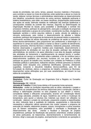 28
escala de prioridades, tais como, tempo, pessoal, recursos materiais e financeiros,
para controlar ou baixar os níveis de endemias, evitar epidemias e elevar os níveis de
saúde; elaborar normas técnicas e administrativas relacionadas ao desenvolvimento
dos trabalhos, consultando documentos de outros serviços, legislação pertinente e
boletins bioestatísticos, para obter, em bases científicas, programações padronizadas
das ações de saúde; estimular medidas de notificação das doenças epidêmicas e
consequentes medidas de controle das mesmas, seguindo as determinações da
Organização Mundial da Saúde, para possibilitar a identificação e controle dos
processos mórbidos; participar do planejamento, execução e avaliação de programas
educativos destinados a grupos da comunidade, coordenando reuniões, divulgando a
legislação sanitária e outros assuntos relativos à saúde, através de palestras e
recursos audiovisuais, para motivar o desenvolvimento de atitudes e hábitos
saudáveis; participar dos programas de treinamento de pessoal médico e paramédico,
promovendo reuniões de estudo discussão de problemas de saúde ou debates de
temas técnico-administrativo, para proporcionar aos profissionais a observação e a
experiência no campo da saúde pública e manter ou elevar o padrão de atendimento;
elaborar pareceres, informes técnicos e relatórios, realizando pesquisas, entrevistas,
fazendo observações e sugerindo medidas para implantação, desenvolvimento e
aperfeiçoamento de atividades em sua área de atuação; participar das atividades
administrativas, de controle e de apoio referentes à sua área de atuação; participar
das atividades de treinamento e aperfeiçoamento de pessoal técnico e auxiliar,
realizando-as em serviço ou ministrando aulas e palestras, a fim de contribuir para o
desenvolvimento qualitativo dos recursos humanos em sua área de atuação;
participar de grupos de trabalho e/ou reuniões com unidades da Prefeitura e outras
entidades públicas e particulares, realizando estudos, emitindo pareceres ou fazendo
exposições sobre situações e/ou problemas identificados, opinando, oferecendo
sugestões, revisando e discutindo trabalhos técnico-científicos, para fim de
formulação de diretrizes, planos e programas de trabalho correlatos ao Município;
desempenhar outras atribuições que, por suas características, se incluam na sua
esfera de competência.
ENGENHEIRO CIVIL
Requisitos: Curso de Graduação em Engenharia Civil e Registro no Conselho
Competente.
Remuneração: R$ 1.500,00
Jornada de Trabalho: 8 (oito) horas diárias e 40 (quarenta) horas semanais.
Atribuições: avaliar as condições requeridas para as obras, estudando o projeto e
examinando as características dos terrenos disponíveis para a construção; calcular o
esforço e deformações previstos na obra projetada ou que afetem a mesma,
consultando tabelas e efetuando comparações, levando em consideração fatores
como carga calculada, pressões de água, resistência aos ventos e mudanças de
temperatura, para apurar a natureza dos materiais que devem ser utilizados na
construção; elaborar o projeto da construção, preparando projetos e especificações
da obra, indicando tipos e qualidade de materiais, equipamentos e mão-de-obra
necessários e efetuando cálculo aproximado dos custos; preparar o programa de
execução do trabalho, elaborando projetos, croquis, cronogramas e outros subsídios
que se fizerem necessários, para possibilitar a orientação e fiscalização do
desenvolvimento das obras; orientar e fiscalizar a execução de projetos
arquitetônicos; participar da fiscalização das posturas urbanísticas; analisar projetos
de obras particulares, de loteamentos, desmembramento e remembramento de
terrenos; dirigir a execução de projetos, acompanhando e orientando as operações à
 