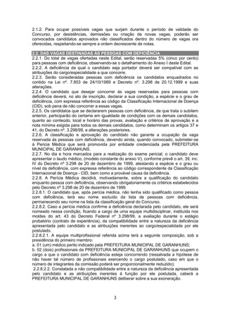 3
2.1.2. Para ocupar possíveis vagas que surjam durante o período de validade do
Concurso, por desistências, demissões ou criação de novas vagas, poderão ser
convocados candidatos aprovados não classificados dentro do número de vagas ora
oferecidas, respeitando-se sempre a ordem decrescente de notas.
2.2. DAS VAGAS DESTINADAS ÀS PESSOAS COM DEFICIÊNCIA
2.2.1. Do total de vagas ofertadas neste Edital, serão reservadas 5% (cinco por cento)
para pessoas com deficiência, observando-se o detalhamento do Anexo I deste Edital.
2.2.2. A deficiência da qual o candidato seja portador deverá ser compatível com as
atribuições do cargo/especialidade a que concorre.
2.2.3. Serão consideradas pessoas com deficiência os candidatos enquadrados no
contido na Lei nº. 7.853 de 24/10/1989 e Decreto nº. 3.298 de 20.12.1999 e suas
alterações.
2.2.4. O candidato que desejar concorrer às vagas reservadas para pessoas com
deficiência deverá, no ato de inscrição, declarar a sua condição, a espécie e o grau de
deficiência, com expressa referência ao código da Classificação Internacional de Doença
(CID), sob pena de não concorrer a essas vagas.
2.2.5. Os candidatos que se declararem pessoas com deficiência, de que trata o subitem
anterior, participarão do certame em igualdade de condições com os demais candidatos,
quanto ao conteúdo, local e horário das provas, avaliação e critérios de aprovação e a
nota mínima exigida para todos os demais candidatos, como determinam os artigos 37 e
41, do Decreto nº. 3.298/99, e alterações posteriores.
2.2.6. A classificação e aprovação do candidato não garante a ocupação da vaga
reservada às pessoas com deficiência, devendo ainda, quando convocado, submeter-se
à Pericia Médica que será promovida por entidade credenciada pela PREFEITURA
MUNICIPAL DE GARANHUNS.
2.2.7. No dia e hora marcados para a realização do exame pericial, o candidato deve
apresentar o laudo médico, (modelo constante do anexo V), conforme prevê o art. 39, inc.
IV do Decreto nº 3.298 de 20 de dezembro de 1999, atestando a espécie e o grau ou
nível da deficiência, com expressa referência ao código correspondente da Classificação
Internacional de Doença - CID, bem como a provável causa da deficiência.
2.2.8. A Perícia Médica decidirá, motivadamente, sobre a qualificação do candidato
enquanto pessoa com deficiência, observando obrigatoriamente os critérios estabelecidos
pelo Decreto nº 3.298 de 20 de dezembro de 1999.
2.2.8.1. O candidato que, após perícia médica, não tenha sido qualificado como pessoa
com deficiência, terá seu nome excluído da lista de pessoas com deficiência,
permanecendo seu nome na lista da classificação geral do Concurso.
2.2.8.2. Caso a perícia médica confirme a deficiência declarada pelo candidato, ele será
nomeado nessa condição, ficando a cargo de uma equipe multidisciplinar, instituída nos
moldes do art. 43 do Decreto Federal nº 3.298/99, a avaliação durante o estágio
probatório (contrato de experiência), da compatibilidade entre a natureza da deficiência
apresentada pelo candidato e as atribuições inerentes ao cargo/especialidade por ele
postulado.
2.2.8.2.1. A equipe multiprofissional referida acima terá a seguinte composição, sob a
presidência do primeiro membro:
a. 01 (um) médico perito indicado pela PREFEITURA MUNICIPAL DE GARANHUNS;
b. 02 (dois) profissionais da PREFEITURA MUNICIPAL DE GARANHUNS que ocupem o
cargo a que o candidato com deficiência esteja concorrendo (ressalvada a hipótese de
não haver tal número de profissionais exercendo o cargo postulado, caso em que o
número de integrantes da comissão poderá ser proporcionalmente reduzido);
2.2.8.2.2. Constatada a não compatibilidade entre a natureza da deficiência apresentada
pelo candidato e as atribuições inerentes à função por ele postulada, caberá a
PREFEITURA MUNICIPAL DE GARANHUNS deliberar sobre a sua exoneração.
 