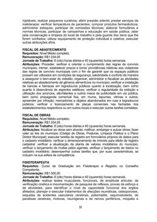 30
injetáveis; realizar pequenos curativos; aferir pressão arterial; prestar serviços de
inaloterapia; verificar temperatura de pacientes; comprar produtos farmacêuticos;
administrar estoques; participar de comissões técnicas; elaborar formulários e
normas técnicas; participar de campanhas e educação em saúde pública; zelar
pela conservação e limpeza do local de trabalho e pela guarda dos bens que lhe
forem confiados; utilizar equipamento de proteção individual e coletiva; executar
outras atribuições afins.
FISCAL DE ABASTECIMENTO
Requisitos: Nível Médio completo.
Remuneração: R$1.034,05
Jornada de Trabalho: 8 (oito) horas diárias e 40 (quarenta) horas semanais.
Atribuições: Proceder, verificar e orientar o cumprimento das regras de convívio
municipais; intimar, estabelecer prazos e tomar providências relativas aos violadores
das regras de convívio municipais com o fim de garantir que os espaços públicos
possam ser utilizados em condições de segurança, salubridade e conforto de maneira
a assegurar o bem-estar do cidadão; organizar, administrar e fiscalizar as atividades
relativas ao abastecimento de gêneros alimentícios no município; verificar a instalação
de bancas e barracas em logradouros públicos quanto à localização, bem como
quanto à observância de aspectos estéticos; verificar a regularidade da exibição e
utilização dos anúncios, alto-falantes e outros meios de publicidade em via pública,
bem como propaganda comercial fixa, em muros, tapumes, vitrinas e outros;
apreender por infração, mercadorias e objetos abandonados em ruas e logradouros
públicos; verificar o licenciamento de placas comerciais nas fachadas dos
estabelecimentos respectivos ou em outros locais e executar outras tarefas correlatas.
FISCAL DE OBRAS
Requisitos: Nível Médio completo.
Remuneração: R$1.034,05
Jornada de Trabalho: 8 (oito) horas diárias e 40 (quarenta) horas semanais.
Atribuições: fiscalizar as obras sem alvarás; notificar, embargar e autuar obras; fazer
valer as leis do município (Código de Obras, Posturas, Limpeza Pública e o Plano
Diretor Municipal); executar tarefas de registro em formulários próprios de dados para
o cadastro imobiliário; verificar o dimensionamento de imóveis para efeito de registro
cadastral; verificar a atualização da planta de valores imobiliários do município;
verificar o lançamento de multas pelos agentes; verificar o lançamento de dados no
cadastro imobiliário; desempenhar outras tarefas que, por suas características, se
incluam na sua esfera de competência.
FISIOTERAPEUTA
Requisitos: Curso de Graduação em Fisioterapia e Registro no Conselho
Competente.
Remuneração: R$1.500,00
Jornada de Trabalho: 8 (oito) horas diárias e 40 (quarenta) horas semanais.
Atribuições: realizar testes musculares, funcionais, de amplitude articular, de
verificação cinética e movimentação, de pesquisa de reflexos, provas de esforço e
de atividades, para identificar o nível de capacidade funcional dos órgãos
afetados; planejar e executar tratamentos de afecções reumáticas, osteoporoses,
sequelas de acidentes vasculares cerebrais, poliomielite, raquimedulares, de
paralisias cerebrais, motoras, neurógenas e de nervos periféricos, miopatia e
 