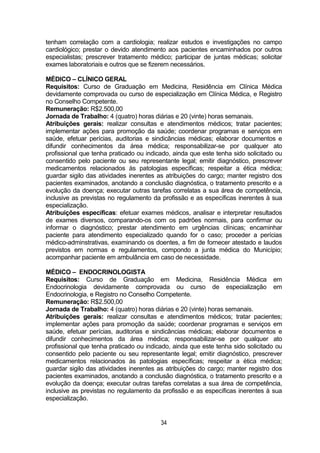 34
tenham correlação com a cardiologia; realizar estudos e investigações no campo
cardiológico; prestar o devido atendimento aos pacientes encaminhados por outros
especialistas; prescrever tratamento médico; participar de juntas médicas; solicitar
exames laboratoriais e outros que se fizerem necessários.
MÉDICO – CLÍNICO GERAL
Requisitos: Curso de Graduação em Medicina, Residência em Clínica Médica
devidamente comprovada ou curso de especialização em Clínica Médica, e Registro
no Conselho Competente.
Remuneração: R$2.500,00
Jornada de Trabalho: 4 (quatro) horas diárias e 20 (vinte) horas semanais.
Atribuições gerais: realizar consultas e atendimentos médicos; tratar pacientes;
implementar ações para promoção da saúde; coordenar programas e serviços em
saúde, efetuar perícias, auditorias e sindicâncias médicas; elaborar documentos e
difundir conhecimentos da área médica; responsabilizar-se por qualquer ato
profissional que tenha praticado ou indicado, ainda que este tenha sido solicitado ou
consentido pelo paciente ou seu representante legal; emitir diagnóstico, prescrever
medicamentos relacionados às patologias específicas; respeitar a ética médica;
guardar sigilo das atividades inerentes as atribuições do cargo; manter registro dos
pacientes examinados, anotando a conclusão diagnóstica, o tratamento prescrito e a
evolução da doença; executar outras tarefas correlatas a sua área de competência,
inclusive as previstas no regulamento da profissão e as específicas inerentes à sua
especialização.
Atribuições específicas: efetuar exames médicos, analisar e interpretar resultados
de exames diversos, comparando-os com os padrões normais, para confirmar ou
informar o diagnóstico; prestar atendimento em urgências clínicas; encaminhar
paciente para atendimento especializado quando for o caso; proceder a perícias
médico-adminstrativas, examinando os doentes, a fim de fornecer atestado e laudos
previstos em normas e regulamentos, compondo a junta médica do Município;
acompanhar paciente em ambulância em caso de necessidade.
MÉDICO – ENDOCRINOLOGISTA
Requisitos: Curso de Graduação em Medicina, Residência Médica em
Endocrinologia devidamente comprovada ou curso de especialização em
Endocrinologia, e Registro no Conselho Competente.
Remuneração: R$2.500,00
Jornada de Trabalho: 4 (quatro) horas diárias e 20 (vinte) horas semanais.
Atribuições gerais: realizar consultas e atendimentos médicos; tratar pacientes;
implementar ações para promoção da saúde; coordenar programas e serviços em
saúde, efetuar perícias, auditorias e sindicâncias médicas; elaborar documentos e
difundir conhecimentos da área médica; responsabilizar-se por qualquer ato
profissional que tenha praticado ou indicado, ainda que este tenha sido solicitado ou
consentido pelo paciente ou seu representante legal; emitir diagnóstico, prescrever
medicamentos relacionados às patologias específicas; respeitar a ética médica;
guardar sigilo das atividades inerentes as atribuições do cargo; manter registro dos
pacientes examinados, anotando a conclusão diagnóstica, o tratamento prescrito e a
evolução da doença; executar outras tarefas correlatas a sua área de competência,
inclusive as previstas no regulamento da profissão e as específicas inerentes à sua
especialização.
 