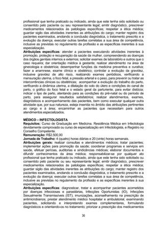 36
profissional que tenha praticado ou indicado, ainda que este tenha sido solicitado ou
consentido pelo paciente ou seu representante legal; emitir diagnóstico, prescrever
medicamentos relacionados às patologias específicas; respeitar a ética médica;
guardar sigilo das atividades inerentes as atribuições do cargo; manter registro dos
pacientes examinados, anotando a conclusão diagnóstica, o tratamento prescrito e a
evolução da doença; executar outras tarefas correlatas a sua área de competência,
inclusive as previstas no regulamento da profissão e as específicas inerentes à sua
especialização.
Atribuições específicas: atender a pacientes executando atividades inerentes à
promoção, proteção e recuperação da saúde da mulher, compreendendo as doenças
dos órgãos genitais internos e externos; solicitar exames de laboratório e outros que o
caso requeira; dar orientação médica à gestante; realizar atendimento na área de
ginecologia e obstetrícia; desempenhar funções da medicina preventiva e curativa;
fazer a anamnese, exame clínico e obstétrico; controlar a evolução da gravidez,
inclusive gravidez de alto risco, realizando exames periódicos, verificando a
mensuração uterina, o foco fetal, a pressão arterial e o peso, para prevenir ou tratar as
intercorrências clínicas ou obstétricas; acompanhar a evolução do trabalho do parto,
verificando a dinâmica uterina, a dilatação do colo do útero e condições do canal de
parto, o gráfico do foco fetal e o estado geral da parturiente, para evitar distócia;
indicar o tipo de parto, atentando para as condições do pré-natal ou do período de
parto, para assegurar resultados satisfatórios; realizar atendimentos, exames,
diagnósticos e acompanhamento das pacientes, bem como executar qualquer outra
atividade que, por sua natureza, esteja inserida no âmbito das atribuições pertinentes
ao cargo e à área; encaminhar as pacientes que necessitam para outros
atendimentos especializados.
MÉDICO – INFECTOLOGISTA
Requisitos: Curso de Graduação em Medicina, Residência Médica em Infectologia
devidamente comprovada ou curso de especialização em Infectologista, e Registro no
Conselho Competente.
Remuneração: R$2.500,00
Jornada de Trabalho: 4 (quatro) horas diárias e 20 (vinte) horas semanais.
Atribuições gerais: realizar consultas e atendimentos médicos; tratar pacientes;
implementar ações para promoção da saúde; coordenar programas e serviços em
saúde, efetuar perícias, auditorias e sindicâncias médicas; elaborar documentos e
difundir conhecimentos da área médica; responsabilizar-se por qualquer ato
profissional que tenha praticado ou indicado, ainda que este tenha sido solicitado ou
consentido pelo paciente ou seu representante legal; emitir diagnóstico, prescrever
medicamentos relacionados às patologias específicas; respeitar a ética médica;
guardar sigilo das atividades inerentes as atribuições do cargo; manter registro dos
pacientes examinados, anotando a conclusão diagnóstica, o tratamento prescrito e a
evolução da doença; executar outras tarefas correlatas a sua área de competência,
inclusive as previstas no regulamento da profissão e as específicas inerentes à sua
especialização.
Atribuições específicas: diagnosticar, tratar e acompanhar pacientes acometidos
por doenças infecciosas e parasitárias, Infecções Oportunistas (IO), Infecções
Sexualmente Transmissíveis (IST), imunizações, aconselhamento na prescrição de
antimicrobianos; prestar atendimento médico hospitalar e ambulatorial, examinando
pacientes, solicitando e interpretando exames complementares, formulando
diagnósticos e orientando-os no tratamento; priorizar a prescrição dos medicamentos
 