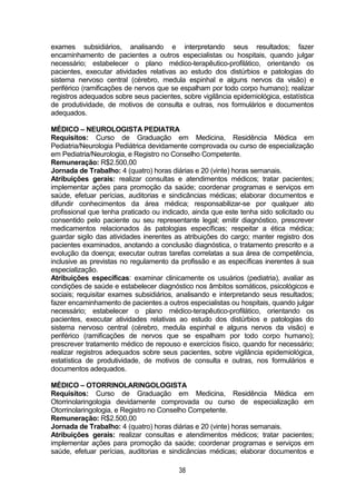 38
exames subsidiários, analisando e interpretando seus resultados; fazer
encaminhamento de pacientes a outros especialistas ou hospitais, quando julgar
necessário; estabelecer o plano médico-terapêutico-profilático, orientando os
pacientes, executar atividades relativas ao estudo dos distúrbios e patologias do
sistema nervoso central (cérebro, medula espinhal e alguns nervos da visão) e
periférico (ramificações de nervos que se espalham por todo corpo humano); realizar
registros adequados sobre seus pacientes, sobre vigilância epidemiológica, estatística
de produtividade, de motivos de consulta e outras, nos formulários e documentos
adequados.
MÉDICO – NEUROLOGISTA PEDIATRA
Requisitos: Curso de Graduação em Medicina, Residência Médica em
Pediatria/Neurologia Pediátrica devidamente comprovada ou curso de especialização
em Pediatria/Neurologia, e Registro no Conselho Competente.
Remuneração: R$2.500,00
Jornada de Trabalho: 4 (quatro) horas diárias e 20 (vinte) horas semanais.
Atribuições gerais: realizar consultas e atendimentos médicos; tratar pacientes;
implementar ações para promoção da saúde; coordenar programas e serviços em
saúde, efetuar perícias, auditorias e sindicâncias médicas; elaborar documentos e
difundir conhecimentos da área médica; responsabilizar-se por qualquer ato
profissional que tenha praticado ou indicado, ainda que este tenha sido solicitado ou
consentido pelo paciente ou seu representante legal; emitir diagnóstico, prescrever
medicamentos relacionados às patologias específicas; respeitar a ética médica;
guardar sigilo das atividades inerentes as atribuições do cargo; manter registro dos
pacientes examinados, anotando a conclusão diagnóstica, o tratamento prescrito e a
evolução da doença; executar outras tarefas correlatas a sua área de competência,
inclusive as previstas no regulamento da profissão e as específicas inerentes à sua
especialização.
Atribuições específicas: examinar clinicamente os usuários (pediatria), avaliar as
condições de saúde e estabelecer diagnóstico nos âmbitos somáticos, psicológicos e
sociais; requisitar exames subsidiários, analisando e interpretando seus resultados;
fazer encaminhamento de pacientes a outros especialistas ou hospitais, quando julgar
necessário; estabelecer o plano médico-terapêutico-profilático, orientando os
pacientes, executar atividades relativas ao estudo dos distúrbios e patologias do
sistema nervoso central (cérebro, medula espinhal e alguns nervos da visão) e
periférico (ramificações de nervos que se espalham por todo corpo humano);
prescrever tratamento médico de repouso e exercícios físico, quando for necessário;
realizar registros adequados sobre seus pacientes, sobre vigilância epidemiológica,
estatística de produtividade, de motivos de consulta e outras, nos formulários e
documentos adequados.
MÉDICO – OTORRINOLARINGOLOGISTA
Requisitos: Curso de Graduação em Medicina, Residência Médica em
Otorrinolaringologia devidamente comprovada ou curso de especialização em
Otorrinolaringologia, e Registro no Conselho Competente.
Remuneração: R$2.500,00
Jornada de Trabalho: 4 (quatro) horas diárias e 20 (vinte) horas semanais.
Atribuições gerais: realizar consultas e atendimentos médicos; tratar pacientes;
implementar ações para promoção da saúde; coordenar programas e serviços em
saúde, efetuar perícias, auditorias e sindicâncias médicas; elaborar documentos e
 