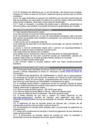 4
2.2.9. O candidato com deficiência que, no ato da inscrição, não informar essa condição,
receberá, em todas as fases do Concurso, tratamento igual ao previsto para os demais
candidatos.
2.2.10. As vagas destinadas às pessoas com deficiência que não forem preenchidas por
falta de candidatos, por reprovação no certame ou na perícia médica, serão preenchidas
pelos demais candidatos, observada a ordem geral de classificação.
2.2.11. Após a nomeação, o candidato não poderá arguir a deficiência apresentada no
concurso público, para justificar a concessão de licença ou aposentadoria por invalidez.
3. DOS REQUISITOS BÁSICOS PARA A POSSE
3.1. São requisitos básicos para a posse:
a) ter sido aprovado no Concurso Público regido por este edital;
b) ter nacionalidade brasileira ou, no caso de nacionalidade portuguesa, estar amparado
pelo estatuto de igualdade entre brasileiros e portugueses, com reconhecimento do gozo
dos direitos políticos;
c) estar em dia com as obrigações eleitorais;
d) ter certificado de reservista ou de dispensa de incorporação, em caso do candidato do
sexo masculino;
e) possuir o nível de escolaridade exigido para o exercício do cargo/especialidade e
registro no órgão de classe competente, quando houver;
f) ter idade mínima de dezoito anos completos;
g) ter aptidão física e mental para o exercício das atribuições do cargo/especialidade;
h) firmar declaração de não estar cumprindo sanção por inidoneidade, aplicada por
qualquer órgão público ou entidade da esfera federal, estadual ou municipal;
i) cumprir as determinações deste edital;
j) não acumular cargos ou funções públicas, salvo nos casos constitucionalmente
admitidos.
4. DA INSCRIÇÃO NO CONCURSO PÚBLICO
4.1. As inscrições serão realizadas via Internet, através do site http://www.upenet.com.br
durante o período estabelecido no Anexo IV, observado o horário oficial do Estado de
Pernambuco.
4.2. A PREFEITURA MUNICIPAL DE GARANHUNS e o IAUPE não se responsabilizam
por solicitação de inscrição via Internet não recebida, por motivos de ordem técnica dos
computadores, falhas de comunicação, congestionamento das linhas de comunicação,
bem como por outros fatores que impossibilitem a transferência de dados.
4.3. O candidato deverá efetuar o pagamento da taxa de inscrição, através de boleto
bancário, preferencialmente em qualquer Casa Lotérica ou Agências da Caixa Econômica
Federal, observando os seguintes valores:
4.3.1.Para os cargos de Nível Superior – R$ 100,00 (cem reais);
4.3.2. Para os cargos de Níveis Médio e Técnico – R$ 70,00 (setenta reais);
4.3.3. Para os cargos de Nível Fundamental – R$ 40,00 (quarenta reais).
4.4. O boleto bancário de que trata o subitem 4.3 estará disponível no site
http://www.upenet.com.br, devendo ser impresso, para pagamento, logo após a
conclusão do preenchimento da ficha de solicitação de inscrição, efetuada pela internet
(online).
4.5. O pagamento da taxa de inscrição deverá ser efetuado até o primeiro dia útil
subsequente ao término das inscrições, conforme Anexo IV.
4.6. As solicitações de inscrição serão acatadas após a comprovação do pagamento da
respectiva taxa.
4.7. Valerá como comprovante de inscrição o canhoto de pagamento da taxa referente ao
boleto bancário emitido.
4.7.1. O Comprovante de Inscrição deverá ser mantido em poder do candidato e
apresentado no local de realização das provas, quando solicitado.
 