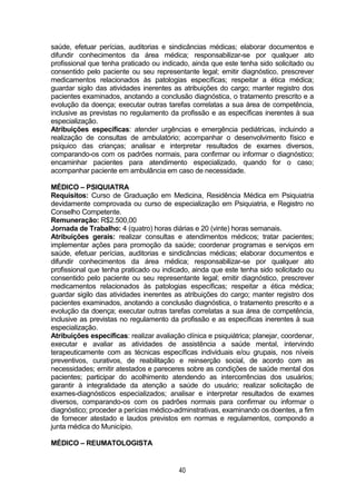 40
saúde, efetuar perícias, auditorias e sindicâncias médicas; elaborar documentos e
difundir conhecimentos da área médica; responsabilizar-se por qualquer ato
profissional que tenha praticado ou indicado, ainda que este tenha sido solicitado ou
consentido pelo paciente ou seu representante legal; emitir diagnóstico, prescrever
medicamentos relacionados às patologias específicas; respeitar a ética médica;
guardar sigilo das atividades inerentes as atribuições do cargo; manter registro dos
pacientes examinados, anotando a conclusão diagnóstica, o tratamento prescrito e a
evolução da doença; executar outras tarefas correlatas a sua área de competência,
inclusive as previstas no regulamento da profissão e as específicas inerentes à sua
especialização.
Atribuições específicas: atender urgências e emergência pediátricas, incluindo a
realização de consultas de ambulatório; acompanhar o desenvolvimento físico e
psíquico das crianças; analisar e interpretar resultados de exames diversos,
comparando-os com os padrões normais, para confirmar ou informar o diagnóstico;
encaminhar pacientes para atendimento especializado, quando for o caso;
acompanhar paciente em ambulância em caso de necessidade.
MÉDICO – PSIQUIATRA
Requisitos: Curso de Graduação em Medicina, Residência Médica em Psiquiatria
devidamente comprovada ou curso de especialização em Psiquiatria, e Registro no
Conselho Competente.
Remuneração: R$2.500,00
Jornada de Trabalho: 4 (quatro) horas diárias e 20 (vinte) horas semanais.
Atribuições gerais: realizar consultas e atendimentos médicos; tratar pacientes;
implementar ações para promoção da saúde; coordenar programas e serviços em
saúde, efetuar perícias, auditorias e sindicâncias médicas; elaborar documentos e
difundir conhecimentos da área médica; responsabilizar-se por qualquer ato
profissional que tenha praticado ou indicado, ainda que este tenha sido solicitado ou
consentido pelo paciente ou seu representante legal; emitir diagnóstico, prescrever
medicamentos relacionados às patologias específicas; respeitar a ética médica;
guardar sigilo das atividades inerentes as atribuições do cargo; manter registro dos
pacientes examinados, anotando a conclusão diagnóstica, o tratamento prescrito e a
evolução da doença; executar outras tarefas correlatas a sua área de competência,
inclusive as previstas no regulamento da profissão e as específicas inerentes à sua
especialização.
Atribuições específicas: realizar avaliação clínica e psiquiátrica; planejar, coordenar,
executar e avaliar as atividades de assistência a saúde mental, intervindo
terapeuticamente com as técnicas específicas individuais e/ou grupais, nos níveis
preventivos, curativos, de reabilitação e reinserção social, de acordo com as
necessidades; emitir atestados e pareceres sobre as condições de saúde mental dos
pacientes; participar do acolhimento atendendo as intercorrências dos usuários;
garantir à integralidade da atenção a saúde do usuário; realizar solicitação de
exames-diagnósticos especializados; analisar e interpretar resultados de exames
diversos, comparando-os com os padrões normais para confirmar ou informar o
diagnóstico; proceder a perícias médico-adminstrativas, examinando os doentes, a fim
de fornecer atestado e laudos previstos em normas e regulamentos, compondo a
junta médica do Município.
MÉDICO – REUMATOLOGISTA
 