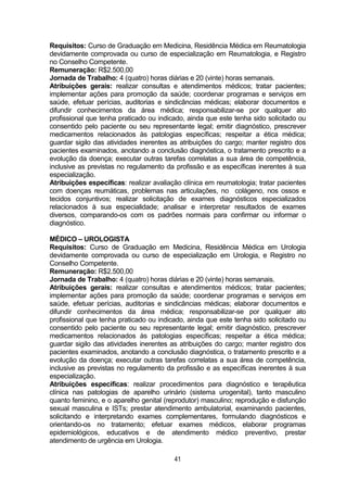 41
Requisitos: Curso de Graduação em Medicina, Residência Médica em Reumatologia
devidamente comprovada ou curso de especialização em Reumatologia, e Registro
no Conselho Competente.
Remuneração: R$2.500,00
Jornada de Trabalho: 4 (quatro) horas diárias e 20 (vinte) horas semanais.
Atribuições gerais: realizar consultas e atendimentos médicos; tratar pacientes;
implementar ações para promoção da saúde; coordenar programas e serviços em
saúde, efetuar perícias, auditorias e sindicâncias médicas; elaborar documentos e
difundir conhecimentos da área médica; responsabilizar-se por qualquer ato
profissional que tenha praticado ou indicado, ainda que este tenha sido solicitado ou
consentido pelo paciente ou seu representante legal; emitir diagnóstico, prescrever
medicamentos relacionados às patologias específicas; respeitar a ética médica;
guardar sigilo das atividades inerentes as atribuições do cargo; manter registro dos
pacientes examinados, anotando a conclusão diagnóstica, o tratamento prescrito e a
evolução da doença; executar outras tarefas correlatas a sua área de competência,
inclusive as previstas no regulamento da profissão e as específicas inerentes à sua
especialização.
Atribuições específicas: realizar avaliação clínica em reumatologia; tratar pacientes
com doenças reumáticas, problemas nas articulações, no colágeno, nos ossos e
tecidos conjuntivos; realizar solicitação de exames diagnósticos especializados
relacionados à sua especialidade; analisar e interpretar resultados de exames
diversos, comparando-os com os padrões normais para confirmar ou informar o
diagnóstico.
MÉDICO – UROLOGISTA
Requisitos: Curso de Graduação em Medicina, Residência Médica em Urologia
devidamente comprovada ou curso de especialização em Urologia, e Registro no
Conselho Competente.
Remuneração: R$2.500,00
Jornada de Trabalho: 4 (quatro) horas diárias e 20 (vinte) horas semanais.
Atribuições gerais: realizar consultas e atendimentos médicos; tratar pacientes;
implementar ações para promoção da saúde; coordenar programas e serviços em
saúde, efetuar perícias, auditorias e sindicâncias médicas; elaborar documentos e
difundir conhecimentos da área médica; responsabilizar-se por qualquer ato
profissional que tenha praticado ou indicado, ainda que este tenha sido solicitado ou
consentido pelo paciente ou seu representante legal; emitir diagnóstico, prescrever
medicamentos relacionados às patologias específicas; respeitar a ética médica;
guardar sigilo das atividades inerentes as atribuições do cargo; manter registro dos
pacientes examinados, anotando a conclusão diagnóstica, o tratamento prescrito e a
evolução da doença; executar outras tarefas correlatas a sua área de competência,
inclusive as previstas no regulamento da profissão e as específicas inerentes à sua
especialização.
Atribuições específicas: realizar procedimentos para diagnóstico e terapêutica
clínica nas patologias de aparelho urinário (sistema urogenital), tanto masculino
quanto feminino, e o aparelho genital (reprodutor) masculino; reprodução e disfunção
sexual masculina e ISTs; prestar atendimento ambulatorial, examinando pacientes,
solicitando e interpretando exames complementares, formulando diagnósticos e
orientando-os no tratamento; efetuar exames médicos, elaborar programas
epidemiológicos, educativos e de atendimento médico preventivo, prestar
atendimento de urgência em Urologia.
 