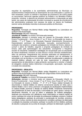 43
requisitar às repartições e às autoridades administrativas do Município os
esclarecimentos indispensáveis ao desempenho de suas atribuições e, quando se
fizer necessário, propor ou solicitar a requisição de processos e de outros papéis
ou documentos; denunciar agentes públicos ao Prefeito e ao Ministério Público,
propondo, inclusive, a abertura de processo administrativo e instauração de ação
penal, nos casos de malversação do erário municipal ou quando da ocorrência de
ato administrativo praticado com excesso de poder ou desvio de finalidade;
exercer outras atividades inerentes à advocacia pública do Município.
PROFESSOR I
Requisitos: Formação em Normal Médio (antigo Magistério) ou Licenciatura em
qualquer área de formação.
Remuneração: R$ 8,49 / Hora-aula
Jornada de Trabalho: no mínimo 150 horas-aula mensais.
Atribuições: planejar e ministrar aulas em classes de Educação Infantil, no
Ensino Fundamental – Anos Iniciais (1º ao 5º Ano), na Educação de Jovens e
Adultos - 1a
e 2a
Fases e na Educação Especial (Atendimento Educacional
Especializado) participar da elaboração, execução, acompanhamento e
avaliação dos projetos e proposta pedagógica da Unidade de Ensino; elaborar e
cumprir o plano de trabalho, segundo a proposta pedagógica da Unidade de
Ensino; zelar pela aprendizagem dos estudantes; acompanhar a frequência
escolar do estudante; estabelecer estratégias de recuperação para os estudantes
de menor rendimento; ministrar os dias letivos e horas mensais estabelecidas,
além de participar integralmente dos períodos dedicados ao planejamento, à
avaliação e ao desenvolvimento profissional; colaborar com as atividades de
articulação com as famílias e a comunidade; participar da elaboração e seleção de
material didático utilizado em sala de aula; supervisionar a utilização de
equipamentos de laboratórios e salas-ambiente; acompanhar e orientar o trabalho
do estagiário; analisar dados referentes à recuperação, aprovação, reprovação
e evasão dos estudantes.
PROFESSOR I - BRAILISTA
Requisitos: Formação em Normal Médio (antigo Magistério) ou Licenciatura em
qualquer área de formação curso de Braille com carga horária mínima de 80 horas.
Remuneração: R$ 8,49 / Hora-aula
Jornada de Trabalho: no mínimo 150 horas-aula mensais.
Atribuições: planejar e ministrar aulas em classes de Educação Infantil, no
Ensino Fundamental – Anos Iniciais (1º ao 5º Ano), Anos Finais (6º ao 9º Ano)
na Educação de Jovens e Adultos - 1a
, 2a
, 3ª e 4ª Fases; realizar transição de
documentos e material didático do sistema convencional (escrita em tinta), para o
sistema Braille e vice e versa; promover a divulgação de atualizações implementadas
no sistema Braille; promover a difusão do sistema Braille, ministrando treinamentos
para profissionais da área de educação e comunidade em geral; apoiar o serviço de
atendimento itinerante, no que se refere a adaptação de material pedagógico,
destinado aos educandos com deficiência visual matriculados no sistema regular de
ensino; participar de cursos de formação de professores braillistas; produzir e publicar
textos pedagógicos; participar de promoção e coordenação de reuniões, encontros,
seminários, cursos, eventos da área educacional e correlatos; participar da elaboração
e avaliação de propostas curriculares; participar na escolha do livro didático; participar
de estudos e pesquisas da sua área de atuação; participar da elaboração e gestão da
 