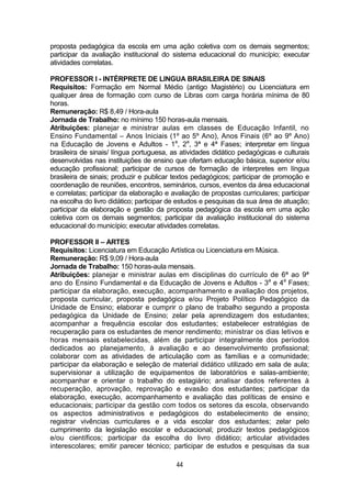 44
proposta pedagógica da escola em uma ação coletiva com os demais segmentos;
participar da avaliação institucional do sistema educacional do município; executar
atividades correlatas.
PROFESSOR I - INTÉRPRETE DE LINGUA BRASILEIRA DE SINAIS
Requisitos: Formação em Normal Médio (antigo Magistério) ou Licenciatura em
qualquer área de formação com curso de Libras com carga horária mínima de 80
horas.
Remuneração: R$ 8,49 / Hora-aula
Jornada de Trabalho: no mínimo 150 horas-aula mensais.
Atribuições: planejar e ministrar aulas em classes de Educação Infantil, no
Ensino Fundamental – Anos Iniciais (1º ao 5º Ano), Anos Finais (6º ao 9º Ano)
na Educação de Jovens e Adultos - 1a
, 2a
, 3ª e 4ª Fases; interpretar em língua
brasileira de sinais/ língua portuguesa, as atividades didático pedagógicas e culturais
desenvolvidas nas instituições de ensino que ofertam educação básica, superior e/ou
educação profissional; participar de cursos de formação de interpretes em língua
brasileira de sinais; produzir e publicar textos pedagógicos; participar de promoção e
coordenação de reuniões, encontros, seminários, cursos, eventos da área educacional
e correlatas; participar da elaboração e avaliação de propostas curriculares; participar
na escolha do livro didático; participar de estudos e pesquisas da sua área de atuação;
participar da elaboração e gestão da proposta pedagógica da escola em uma ação
coletiva com os demais segmentos; participar da avaliação institucional do sistema
educacional do município; executar atividades correlatas.
PROFESSOR II – ARTES
Requisitos: Licenciatura em Educação Artística ou Licenciatura em Música.
Remuneração: R$ 9,09 / Hora-aula
Jornada de Trabalho: 150 horas-aula mensais.
Atribuições: planejar e ministrar aulas em disciplinas do currículo de 6ª ao 9ª
ano do Ensino Fundamental e da Educação de Jovens e Adultos - 3a
e 4a
Fases;
participar da elaboração, execução, acompanhamento e avaliação dos projetos,
proposta curricular, proposta pedagógica e/ou Projeto Político Pedagógico da
Unidade de Ensino; elaborar e cumprir o plano de trabalho segundo a proposta
pedagógica da Unidade de Ensino; zelar pela aprendizagem dos estudantes;
acompanhar a frequência escolar dos estudantes; estabelecer estratégias de
recuperação para os estudantes de menor rendimento; ministrar os dias letivos e
horas mensais estabelecidas, além de participar integralmente dos períodos
dedicados ao planejamento, à avaliação e ao desenvolvimento profissional;
colaborar com as atividades de articulação com as famílias e a comunidade;
participar da elaboração e seleção de material didático utilizado em sala de aula;
supervisionar a utilização de equipamentos de laboratórios e salas-ambiente;
acompanhar e orientar o trabalho do estagiário; analisar dados referentes à
recuperação, aprovação, reprovação e evasão dos estudantes; participar da
elaboração, execução, acompanhamento e avaliação das políticas de ensino e
educacionais; participar da gestão com todos os setores da escola, observando
os aspectos administrativos e pedagógicos do estabelecimento de ensino;
registrar vivências curriculares e a vida escolar dos estudantes; zelar pelo
cumprimento da legislação escolar e educacional; produzir textos pedagógicos
e/ou científicos; participar da escolha do livro didático; articular atividades
interescolares; emitir parecer técnico; participar de estudos e pesquisas da sua
 