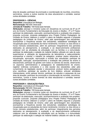 45
área de atuação; participar da promoção e coordenação de reuniões, encontros,
seminários, cursos e outros eventos da área educacional e correlata; exercer
outras atividades correlatas.
PROFESSOR II – CIÊNCIAS
Requisitos: Licenciatura em Biologia.
Remuneração: R$ 9,09 / Hora-aula
Jornada de Trabalho: 150 horas-aula mensais.
Atribuições: planejar e ministrar aulas em disciplinas do currículo de 6ª ao 9ª
ano do Ensino Fundamental e da Educação de Jovens e Adultos - 3a
e 4a
Fases;
participar da elaboração, execução, acompanhamento e avaliação dos projetos,
proposta curricular, proposta pedagógica e/ou Projeto Político Pedagógico da
Unidade de Ensino; elaborar e cumprir o plano de trabalho segundo a proposta
pedagógica da Unidade de Ensino; zelar pela aprendizagem dos estudantes;
acompanhar a frequência escolar dos estudantes; estabelecer estratégias de
recuperação para os estudantes de menor rendimento; ministrar os dias letivos e
horas mensais estabelecidas, além de participar integralmente dos períodos
dedicados ao planejamento, à avaliação e ao desenvolvimento profissional;
colaborar com as atividades de articulação com as famílias e a comunidade;
participar da elaboração e seleção de material didático utilizado em sala de aula;
supervisionar a utilização de equipamentos de laboratórios e salas-ambiente;
acompanhar e orientar o trabalho do estagiário; analisar dados referentes à
recuperação, aprovação, reprovação e evasão dos estudantes; participar da
elaboração, execução, acompanhamento e avaliação das políticas de ensino e
educacionais; participar da gestão com todos os setores da escola, observando
os aspectos administrativos e pedagógicos do estabelecimento de ensino;
registrar vivências curriculares e a vida escolar dos estudantes; zelar pelo
cumprimento da legislação escolar e educacional; produzir textos pedagógicos
e/ou científicos; participar da escolha do livro didático; articular atividades
interescolares; emitir parecer técnico; participar de estudos e pesquisas da sua
área de atuação; participar da promoção e coordenação de reuniões, encontros,
seminários, cursos e outros eventos da área educacional e correlata; exercer
outras atividades correlatas.
PROFESSOR II – EDUCAÇÃO FÍSICA
Requisitos: Licenciatura em Educação Física.
Remuneração: R$ 9,09 / Hora-aula
Jornada de Trabalho: 150 horas-aula mensais.
Atribuições: planejar e ministrar aulas em disciplinas do currículo de 6ª ao 9ª
ano do Ensino Fundamental e da Educação de Jovens e Adultos - 3a
e 4a
Fases;
participar da elaboração, execução, acompanhamento e avaliação dos projetos,
proposta curricular, proposta pedagógica e/ou Projeto Político Pedagógico da
Unidade de Ensino; elaborar e cumprir o plano de trabalho segundo a proposta
pedagógica da Unidade de Ensino; zelar pela aprendizagem dos estudantes;
acompanhar a frequência escolar dos estudantes; estabelecer estratégias de
recuperação para os estudantes de menor rendimento; ministrar os dias letivos e
horas mensais estabelecidas, além de participar integralmente dos períodos
dedicados ao planejamento, à avaliação e ao desenvolvimento profissional;
colaborar com as atividades de articulação com as famílias e a comunidade;
participar da elaboração e seleção de material didático utilizado em sala de aula;
 