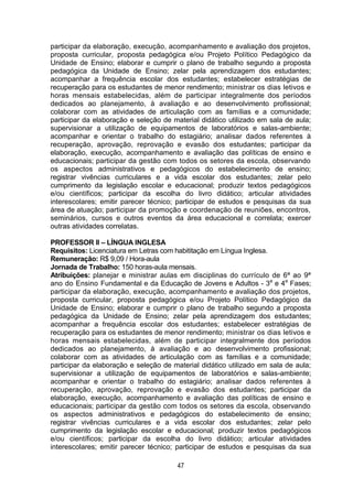 47
participar da elaboração, execução, acompanhamento e avaliação dos projetos,
proposta curricular, proposta pedagógica e/ou Projeto Político Pedagógico da
Unidade de Ensino; elaborar e cumprir o plano de trabalho segundo a proposta
pedagógica da Unidade de Ensino; zelar pela aprendizagem dos estudantes;
acompanhar a frequência escolar dos estudantes; estabelecer estratégias de
recuperação para os estudantes de menor rendimento; ministrar os dias letivos e
horas mensais estabelecidas, além de participar integralmente dos períodos
dedicados ao planejamento, à avaliação e ao desenvolvimento profissional;
colaborar com as atividades de articulação com as famílias e a comunidade;
participar da elaboração e seleção de material didático utilizado em sala de aula;
supervisionar a utilização de equipamentos de laboratórios e salas-ambiente;
acompanhar e orientar o trabalho do estagiário; analisar dados referentes à
recuperação, aprovação, reprovação e evasão dos estudantes; participar da
elaboração, execução, acompanhamento e avaliação das políticas de ensino e
educacionais; participar da gestão com todos os setores da escola, observando
os aspectos administrativos e pedagógicos do estabelecimento de ensino;
registrar vivências curriculares e a vida escolar dos estudantes; zelar pelo
cumprimento da legislação escolar e educacional; produzir textos pedagógicos
e/ou científicos; participar da escolha do livro didático; articular atividades
interescolares; emitir parecer técnico; participar de estudos e pesquisas da sua
área de atuação; participar da promoção e coordenação de reuniões, encontros,
seminários, cursos e outros eventos da área educacional e correlata; exercer
outras atividades correlatas.
PROFESSOR II – LÍNGUA INGLESA
Requisitos: Licenciatura em Letras com habititação em Língua Inglesa.
Remuneração: R$ 9,09 / Hora-aula
Jornada de Trabalho: 150 horas-aula mensais.
Atribuições: planejar e ministrar aulas em disciplinas do currículo de 6ª ao 9ª
ano do Ensino Fundamental e da Educação de Jovens e Adultos - 3a
e 4a
Fases;
participar da elaboração, execução, acompanhamento e avaliação dos projetos,
proposta curricular, proposta pedagógica e/ou Projeto Político Pedagógico da
Unidade de Ensino; elaborar e cumprir o plano de trabalho segundo a proposta
pedagógica da Unidade de Ensino; zelar pela aprendizagem dos estudantes;
acompanhar a frequência escolar dos estudantes; estabelecer estratégias de
recuperação para os estudantes de menor rendimento; ministrar os dias letivos e
horas mensais estabelecidas, além de participar integralmente dos períodos
dedicados ao planejamento, à avaliação e ao desenvolvimento profissional;
colaborar com as atividades de articulação com as famílias e a comunidade;
participar da elaboração e seleção de material didático utilizado em sala de aula;
supervisionar a utilização de equipamentos de laboratórios e salas-ambiente;
acompanhar e orientar o trabalho do estagiário; analisar dados referentes à
recuperação, aprovação, reprovação e evasão dos estudantes; participar da
elaboração, execução, acompanhamento e avaliação das políticas de ensino e
educacionais; participar da gestão com todos os setores da escola, observando
os aspectos administrativos e pedagógicos do estabelecimento de ensino;
registrar vivências curriculares e a vida escolar dos estudantes; zelar pelo
cumprimento da legislação escolar e educacional; produzir textos pedagógicos
e/ou científicos; participar da escolha do livro didático; articular atividades
interescolares; emitir parecer técnico; participar de estudos e pesquisas da sua
 