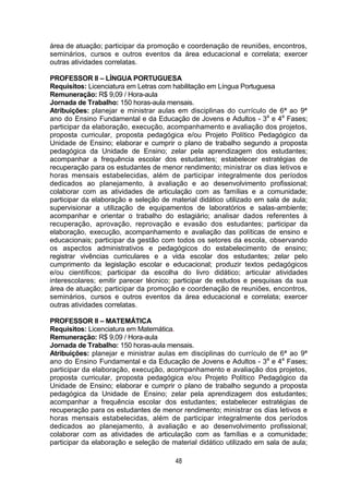 48
área de atuação; participar da promoção e coordenação de reuniões, encontros,
seminários, cursos e outros eventos da área educacional e correlata; exercer
outras atividades correlatas.
PROFESSOR II – LÍNGUA PORTUGUESA
Requisitos: Licenciatura em Letras com habilitação em Língua Portuguesa
Remuneração: R$ 9,09 / Hora-aula
Jornada de Trabalho: 150 horas-aula mensais.
Atribuições: planejar e ministrar aulas em disciplinas do currículo de 6ª ao 9ª
ano do Ensino Fundamental e da Educação de Jovens e Adultos - 3a
e 4a
Fases;
participar da elaboração, execução, acompanhamento e avaliação dos projetos,
proposta curricular, proposta pedagógica e/ou Projeto Político Pedagógico da
Unidade de Ensino; elaborar e cumprir o plano de trabalho segundo a proposta
pedagógica da Unidade de Ensino; zelar pela aprendizagem dos estudantes;
acompanhar a frequência escolar dos estudantes; estabelecer estratégias de
recuperação para os estudantes de menor rendimento; ministrar os dias letivos e
horas mensais estabelecidas, além de participar integralmente dos períodos
dedicados ao planejamento, à avaliação e ao desenvolvimento profissional;
colaborar com as atividades de articulação com as famílias e a comunidade;
participar da elaboração e seleção de material didático utilizado em sala de aula;
supervisionar a utilização de equipamentos de laboratórios e salas-ambiente;
acompanhar e orientar o trabalho do estagiário; analisar dados referentes à
recuperação, aprovação, reprovação e evasão dos estudantes; participar da
elaboração, execução, acompanhamento e avaliação das políticas de ensino e
educacionais; participar da gestão com todos os setores da escola, observando
os aspectos administrativos e pedagógicos do estabelecimento de ensino;
registrar vivências curriculares e a vida escolar dos estudantes; zelar pelo
cumprimento da legislação escolar e educacional; produzir textos pedagógicos
e/ou científicos; participar da escolha do livro didático; articular atividades
interescolares; emitir parecer técnico; participar de estudos e pesquisas da sua
área de atuação; participar da promoção e coordenação de reuniões, encontros,
seminários, cursos e outros eventos da área educacional e correlata; exercer
outras atividades correlatas.
PROFESSOR II – MATEMÁTICA
Requisitos: Licenciatura em Matemática.
Remuneração: R$ 9,09 / Hora-aula
Jornada de Trabalho: 150 horas-aula mensais.
Atribuições: planejar e ministrar aulas em disciplinas do currículo de 6ª ao 9ª
ano do Ensino Fundamental e da Educação de Jovens e Adultos - 3a
e 4a
Fases;
participar da elaboração, execução, acompanhamento e avaliação dos projetos,
proposta curricular, proposta pedagógica e/ou Projeto Político Pedagógico da
Unidade de Ensino; elaborar e cumprir o plano de trabalho segundo a proposta
pedagógica da Unidade de Ensino; zelar pela aprendizagem dos estudantes;
acompanhar a frequência escolar dos estudantes; estabelecer estratégias de
recuperação para os estudantes de menor rendimento; ministrar os dias letivos e
horas mensais estabelecidas, além de participar integralmente dos períodos
dedicados ao planejamento, à avaliação e ao desenvolvimento profissional;
colaborar com as atividades de articulação com as famílias e a comunidade;
participar da elaboração e seleção de material didático utilizado em sala de aula;
 