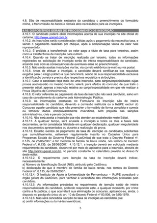5
4.8. São de responsabilidade exclusiva do candidato o preenchimento do formulário
online, a transmissão de dados e demais atos necessários para as inscrições.
4.10. DISPOSITIVOS GERAIS DO PROCEDIMENTO DE INSCRIÇÃO
4.10.1. O candidato poderá obter informações acerca de sua inscrição no site oficial do
certame, http://www.upenet.com.br.
4.10.2. As inscrições serão consideradas válidas após o pagamento da respectiva taxa, e
sendo o pagamento realizado por cheque, após a compensação válida do valor nele
representado.
4.10.3. É proibida a transferência do valor pago a título de taxa para terceiros, assim
como a transferência da inscrição para outrem.
4.10.4. Quando se tratar de inscrição realizada por terceiro, todas as informações
registradas na solicitação de inscrição serão de inteira responsabilidade do candidato,
arcando este com as consequências de eventuais erros no preenchimento.
4.10.5. Não serão aceitas inscrições via fax, via correio eletrônico (e-mail) ou via postal.
4.10.6. Antes de efetuar a inscrição, o candidato deverá certificar-se dos requisitos
exigidos para o cargo público a que concorrerá, sendo de sua responsabilidade exclusiva
a identificação correta e precisa dos respectivos requisitos e atribuições.
4.10.7. Caso o candidato faça mais de uma inscrição, para cargos/especialidades cujas
provas acontecerão no mesmo horário, valerá, para efeitos do concurso de que trata o
presente edital, apenas a inscrição relativa ao cargo/especialidade em que ele realizar a
Prova Objetiva de Conhecimentos.
4.10.8. O valor referente ao pagamento da taxa de inscrição não será devolvido, salvo em
caso de cancelamento do certame pela Administração Pública.
4.10.9. As informações prestadas no Formulário de Inscrição são de inteira
responsabilidade do candidato, devendo a comissão instituída ou o IAUPE excluir do
Concurso aquele candidato que não preencher o formulário de forma completa e correta
ou fornecer dados comprovadamente inverídicos, sem prejuízo das sanções
administrativas, civis e penais cabíveis.
4.10.10. Não será aceita a inscrição que não atender ao estabelecido neste Edital.
4.10.11. A qualquer tempo, será anulada a inscrição e todos os atos e fases dela
decorrentes, se for constatada falsidade em qualquer declaração, qualquer irregularidade
nos documentos apresentados ou durante a realização da prova.
4.10.12. Estarão isentos do pagamento da taxa de inscrição os candidatos solicitantes
que cumulativamente, estiverem regularmente inscrito no Cadastro Único para
Programas Sociais do Governo Federal (CadÚnico) de que trata o Decreto Federal nº.
6.135, de 26/06/2007; e for membro de família de baixa renda, nos termos do Decreto
Federal nº. 6.135, de 26/06/2007. 4.10.12.1. a isenção deverá ser solicitada mediante
requerimento do candidato, disponível por meio do aplicativo para a inscrição, através do
site http://www.upenet.com.br, no período constante no calendário previsto no Anexo IV
deste edital.
4.10.12.2. O requerimento para isenção da taxa de inscrição deverá indicar,
necessariamente:
a) Número de Identificação Social (NIS), atribuído pelo CadÚnico;
b) declaração de que é membro de família de baixa renda, nos termos do Decreto
Federal nº. 6.135, de 26/06/2007.
4.10.12.4. O Instituto de Apoio à Universidade de Pernambuco – IAUPE consultará o
órgão gestor do CadÚnico, para verificar a veracidade das informações prestadas pelo
candidato.
4.10.12.5. As informações prestadas no requerimento de isenção serão de inteira
responsabilidade do candidato, podendo responder este, a qualquer momento, por crime
contra a fé pública, o que acarretará sua eliminação do concurso, aplicando-se, ainda, o
disposto no parágrafo único do art. 10 do Decreto Federal nº 83.936, de 6/09/1979.
4.10.12.6. Não será concedida isenção de taxa de inscrição ao candidato que:
a) omitir informações ou torná-las inverídicas;
 