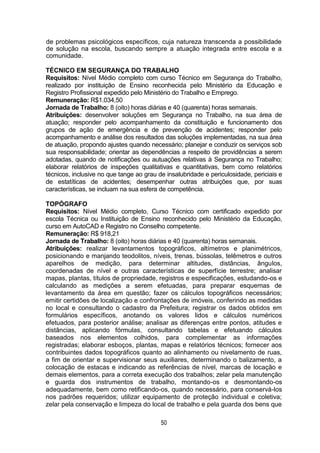 50
de problemas psicológicos específicos, cuja natureza transcenda a possibilidade
de solução na escola, buscando sempre a atuação integrada entre escola e a
comunidade.
TÉCNICO EM SEGURANÇA DO TRABALHO
Requisitos: Nível Médio completo com curso Técnico em Segurança do Trabalho,
realizado por instituição de Ensino reconhecida pelo Ministério da Educação e
Registro Profissional expedido pelo Ministério do Trabalho e Emprego.
Remuneração: R$1.034,50
Jornada de Trabalho: 8 (oito) horas diárias e 40 (quarenta) horas semanais.
Atribuições: desenvolver soluções em Segurança no Trabalho, na sua área de
atuação; responder pelo acompanhamento da constituição e funcionamento dos
grupos de ação de emergência e de prevenção de acidentes; responder pelo
acompanhamento e análise dos resultados das soluções implementadas, na sua área
de atuação, propondo ajustes quando necessário; planejar e conduzir os serviços sob
sua responsabilidade; orientar as dependências a respeito de providências a serem
adotadas, quando de notificações ou autuações relativas à Segurança no Trabalho;
elaborar relatórios de inspeções qualitativas e quantitativas, bem como relatórios
técnicos, inclusive no que tange ao grau de insalubridade e periculosidade, periciais e
de estatíticas de acidentes; desempenhar outras atribuições que, por suas
características, se incluam na sua esfera de competência.
TOPÓGRAFO
Requisitos: Nível Médio completo, Curso Técnico com certificado expedido por
escola Técnica ou Instituição de Ensino reconhecido pelo Ministério da Educação,
curso em AutoCAD e Registro no Conselho competente.
Remuneração: R$ 918,21
Jornada de Trabalho: 8 (oito) horas diárias e 40 (quarenta) horas semanais.
Atribuições: realizar levantamentos topográficos, altímetros e planimétricos,
posicionando e manjando teodolitos, níveis, trenas, bússolas, telêmetros e outros
aparelhos de medição, para determinar altitudes, distâncias, ângulos,
coordenadas de nível e outras características de superfície terrestre; analisar
mapas, plantas, títulos de propriedade, registros e especificações, estudando-os e
calculando as medições a serem efetuadas, para preparar esquemas de
levantamento da área em questão; fazer os cálculos topográficos necessários;
emitir certidões de localização e confrontações de imóveis, conferindo as medidas
no local e consultando o cadastro da Prefeitura; registrar os dados obtidos em
formulários específicos, anotando os valores lidos e cálculos numéricos
efetuados, para posterior análise; analisar as diferenças entre pontos, atitudes e
distâncias, aplicando fórmulas, consultando tabelas e efetuando cálculos
baseados nos elementos colhidos, para complementar as informações
registradas; elaborar esboços, plantas, mapas e relatórios técnicos; fornecer aos
contribuintes dados topográficos quanto ao alinhamento ou nivelamento de ruas,
a fim de orientar e supervisionar seus auxiliares, determinando o balizamento, a
colocação de estacas e indicando as referências de nível, marcas de locação e
demais elementos, para a correta execução dos trabalhos; zelar pela manutenção
e guarda dos instrumentos de trabalho, montando-os e desmontando-os
adequadamente, bem como retificando-os, quando necessário, para conservá-los
nos padrões requeridos; utilizar equipamento de proteção individual e coletiva;
zelar pela conservação e limpeza do local de trabalho e pela guarda dos bens que
 