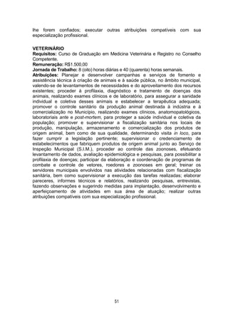 51
lhe forem confiados; executar outras atribuições compatíveis com sua
especialização profissional.
VETERINÁRIO
Requisitos: Curso de Graduação em Medicina Veterinária e Registro no Conselho
Competente.
Remuneração: R$1.500,00
Jornada de Trabalho: 8 (oito) horas diárias e 40 (quarenta) horas semanais.
Atribuições: Planejar e desenvolver campanhas e serviços de fomento e
assistência técnica à criação de animais e à saúde pública, no âmbito municipal,
valendo-se de levantamentos de necessidades e do aproveitamento dos recursos
existentes; proceder à profilaxia, diagnóstico e tratamento de doenças dos
animais, realizando exames clínicos e de laboratório, para assegurar a sanidade
individual e coletiva desses animais e estabelecer a terapêutica adequada;
promover o controle sanitário da produção animal destinada à indústria e à
comercialização no Município, realizando exames clínicos, anatomopatológicos,
laboratoriais ante e post-mortem, para proteger a saúde individual e coletiva da
população; promover e supervisionar a fiscalização sanitária nos locais de
produção, manipulação, armazenamento e comercialização dos produtos de
origem animal, bem como de sua qualidade, determinando visita in loco, para
fazer cumprir a legislação pertinente; supervisionar o credenciamento de
estabelecimentos que fabriquem produtos de origem animal junto ao Serviço de
Inspeção Municipal (S.I.M.), proceder ao controle das zoonoses, efetuando
levantamento de dados, avaliação epidemiológica e pesquisas, para possibilitar a
profilaxia de doenças; participar da elaboração e coordenação de programas de
combate e controle de vetores, roedores e zoonoses em geral; treinar os
servidores municipais envolvidos nas atividades relacionadas com fiscalização
sanitária, bem como supervisionar a execução das tarefas realizadas; elaborar
pareceres, informes técnicos e relatórios, realizando pesquisas, entrevistas,
fazendo observações e sugerindo medidas para implantação, desenvolvimento e
aperfeiçoamento de atividades em sua área de atuação; realizar outras
atribuições compatíveis com sua especialização profissional.
 