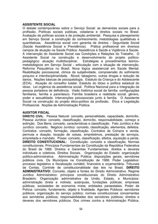 54
ASSISTENTE SOCIAL
O debate contemporâneo sobre o Serviço Social: as demandas sociais para a
profissão. Políticas sociais públicas, cidadania e direitos sociais no Brasil.
Avaliação de políticas sociais e de proteção ambiental. Pesquisa e planejamento
em Serviço Social: a construção do conhecimento, metodologias qualitativas e
quantitativas. Assistência social com garantia de direitos - Seguridade Social
(Saúde Assistência Social e Previdência). Prática profissional em diversos
campos de atuação na Saúde Pública: Assistência à Saúde e Vigilância à Saúde.
A intervenção do Assistente Social nas Condições e Relações do Trabalho. O
Assistente Social na construção e desenvolvimento do projeto político-
pedagógico: atuação multidisciplinar. Estratégias e procedimentos teórico-
metodológicos em Serviço Social - articulação com a situação de intervenção.
Reforma Psiquiátrica no Brasil. Nova lógica assistencial em Saúde Mental.
Reabilitação psicossocial, clínica da subjetividade, compreensão do sofrimento
psíquico e interdisciplinaridade. Álcool, tabagismo, outras drogas e redução de
danos. Noções básicas de psicopatologia. Estatuto da Criança e do Adolescente
(ECA). Atuação do conselho tutelar. Estatuto do Idoso e política estadual do
idoso. Lei orgânica da assistência social. Política Nacional para a Integração da
pessoa portadora de deficiência. Visão histórica social da família: configurações
familiares, família e parentesco. Família brasileira e realidade social. gênero,
poder e sexualidade. Intervenções psicossociais junto à família. O Assistente
Social na construção do projeto ético-político da profissão. Ética e Legislação
Profissional. Noções de Administração Pública.
AUDITOR FISCAL
DIREITO CIVIL: Pessoa Natural: conceito, personalidade, capacidade, domicílio.
Pessoa Jurídica: conceito, classificação, domicílio, responsabilidade, começo e
extinção. Dos Bens: conceito, características e classificação. Fato Jurídico e Ato
Jurídico: conceito. Negócio Jurídico: conceito, classificação, elementos, defeitos.
Contratos: conceito, formação, classificação. Contratos de Compra e venda,
permuta e doação, locação de coisas, empréstimos, prestação de serviços,
empreitada e mandato. Posse: conceito, classificação, efeitos, aquisição e perda.
DIREITO CONSTITUCIONAL: Constituição: conceito e classificação. Normas
constitucionais. Princípios Fundamentais da Constituição da República Federativa
do Brasil de 1988. Direitos e Garantias Fundamentais: direitos e deveres
individuais e coletivos. Direitos Sociais. Organização do Estado: organização
político-administrativa. Administração Pública: disposições gerais, servidores
públicos civis. Os Municípios na Constituição de 1988. Poder Legislativo:
processo legislativo e fiscalização contábil, financeira e orçamentária. Tribunais
de Contas. Controle de constitucionalidade das leis no Brasil. DIREITO
ADMINISTRATIVO: Conceito, objeto e fontes do Direito Administrativo. Regime
Jurídico Administrativo: princípios constitucionais do Direito Administrativo
Brasileiro. Organização administrativa da União, Estado, e Municípios:
administração direta e indireta; autarquias, fundações públicas; empresas
públicas; sociedades de economia mista; entidades paraestatais. Poder de
Polícia: conceito, fundamento, objeto e finalidade. Agentes Públicos: servidores
públicos; organização do serviço público; normas constitucionais concernentes
aos servidores públicos; responsabilidades dos servidores públicos; direitos e
deveres dos servidores públicos. Dos crimes contra a Administração Pública,
 