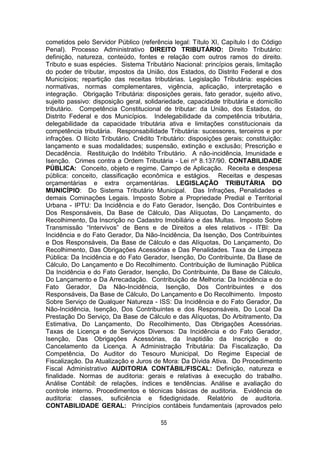 55
cometidos pelo Servidor Público (referência legal: Título XI, Capítulo I do Código
Penal). Processo Administrativo DIREITO TRIBUTÁRIO: Direito Tributário:
definição, natureza, conteúdo, fontes e relação com outros ramos do direito.
Tributo e suas espécies. Sistema Tributário Nacional: princípios gerais, limitação
do poder de tributar, impostos da União, dos Estados, do Distrito Federal e dos
Municípios; repartição das receitas tributárias. Legislação Tributária: espécies
normativas, normas complementares, vigência, aplicação, interpretação e
integração. Obrigação Tributária: disposições gerais, fato gerador, sujeito ativo,
sujeito passivo: disposição geral, solidariedade, capacidade tributária e domicílio
tributário. Competência Constitucional de tributar: da União, dos Estados, do
Distrito Federal e dos Municípios. Indelegabilidade da competência tributária,
delegabilidade da capacidade tributária ativa e limitações constitucionais da
competência tributária. Responsabilidade Tributária: sucessores, terceiros e por
infrações. O Ilícito Tributário. Crédito Tributário: disposições gerais; constituição:
lançamento e suas modalidades; suspensão, extinção e exclusão; Prescrição e
Decadência. Restituição do Indébito Tributário. A não-incidência, Imunidade e
Isenção. Crimes contra a Ordem Tributária - Lei nº 8.137/90. CONTABILIDADE
PÚBLICA: Conceito, objeto e regime. Campo de Aplicação. Receita e despesa
pública: conceito, classificação econômica e estágios. Receitas e despesas
orçamentárias e extra orçamentárias. LEGISLAÇÃO TRIBUTÁRIA DO
MUNICÍPIO: Do Sistema Tributário Municipal. Das Infrações, Penalidades e
demais Cominações Legais. Imposto Sobre a Propriedade Predial e Territorial
Urbana - IPTU: Da Incidência e do Fato Gerador, Isenção, Dos Contribuintes e
Dos Responsáveis, Da Base de Cálculo, Das Alíquotas, Do Lançamento, do
Recolhimento, Da Inscrição no Cadastro Imobiliário e das Multas. Imposto Sobre
Transmissão “Intervivos” de Bens e de Direitos a eles relativos - ITBI: Da
Incidência e do Fato Gerador, Da Não-Incidência, Da Isenção, Dos Contribuintes
e Dos Responsáveis, Da Base de Cálculo e das Alíquotas, Do Lançamento, Do
Recolhimento, Das Obrigações Acessórias e Das Penalidades. Taxa de Limpeza
Pública: Da Incidência e do Fato Gerador, Isenção, Do Contribuinte, Da Base de
Cálculo, Do Lançamento e Do Recolhimento. Contribuição de Iluminação Pública
Da Incidência e do Fato Gerador, Isenção, Do Contribuinte, Da Base de Cálculo,
Do Lançamento e Da Arrecadação. Contribuição de Melhoria: Da Incidência e do
Fato Gerador, Da Não-Incidência, Isenção, Dos Contribuintes e dos
Responsáveis, Da Base de Cálculo, Do Lançamento e Do Recolhimento. Imposto
Sobre Serviço de Qualquer Natureza - ISS: Da Incidência e do Fato Gerador, Da
Não-Incidência, Isenção, Dos Contribuintes e dos Responsáveis, Do Local Da
Prestação Do Serviço, Da Base de Cálculo e das Alíquotas, Do Arbitramento, Da
Estimativa, Do Lançamento, Do Recolhimento, Das Obrigações Acessórias.
Taxas de Licença e de Serviços Diversos: Da Incidência e do Fato Gerador,
Isenção, Das Obrigações Acessórias, da Inaptidão da Inscrição e do
Cancelamento da Licença. A Administração Tributária: Da Fiscalização, Da
Competência, Do Auditor do Tesouro Municipal, Do Regime Especial de
Fiscalização. Da Atualização e Juros de Mora: Da Dívida Ativa. Do Procedimento
Fiscal Administrativo AUDITORIA CONTÁBIL/FISCAL: Definição, natureza e
finalidade. Normas de auditoria: gerais e relativas à execução do trabalho.
Análise Contábil: de relações, índices e tendências. Análise e avaliação do
controle interno. Procedimentos e técnicas básicas de auditoria. Evidência de
auditoria: classes, suficiência e fidedignidade. Relatório de auditoria.
CONTABILIDADE GERAL: Princípios contábeis fundamentais (aprovados pelo
 