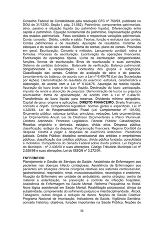 56
Conselho Federal de Contabilidade pela resolução CFC nº 750/93, publicado no
DOU de 31/12/93, Seção I, pág. 21.582). Patrimônio: componentes patrimoniais:
ativo, passivo e situação líquida (ou patrimônio líquido). Diferenciação entre
capital e patrimônio. Equação fundamental do patrimônio. Representação gráfica
dos estados patrimoniais. Fatos contábeis e respectivas variações patrimoniais.
Conta: conceito. Débito, crédito e saldo. Teorias, função e estrutura das contas.
Contas patrimoniais e de resultado. Apuração de resultados. Controle de
estoques e do custo das vendas. Sistema de contas; plano de contas. Provisões
em geral. Escrituração. Conceito e métodos. Lançamento contábil: rotina e
fórmulas. Processo de escrituração. Escrituração de operações financeiras.
Escrituração de operações típicas. Livros de escrituração: obrigatoriedade,
funções, formas de escrituração. Erros de escrituração e suas correções.
Sistema de partidas dobradas. Balancete de verificação. Balanço patrimonial:
obrigatoriedade e apresentação. Conteúdos dos grupos e subgrupos.
Classificação das contas. Critérios de avaliação do ativo e do passivo.
Levantamento do balanço, de acordo com a Lei nº 6.404/76 (Lei das Sociedades
por Ações). Demonstração do resultado do exercício: estrutura, característica e
elaboração, de acordo com a Lei nº 6.404/76. Apuração da receita líquida.
Apuração do lucro bruto e do lucro líquido. Destinação do lucro: participação,
imposto de renda e absorção de prejuízos. Demonstração de lucros ou prejuízos
acumulados: forma de apresentação, de acordo com a Lei nº 6.404/76.
Transferência do lucro líquido para reservas. Dividendo mínimo obrigatório.
Capital de giros: origens e aplicações. DIREITO FINANCEIRO. Direito financeiro:
conceito e objeto. Competência legislativa: normas gerais e específicas. Lei nº
4.320/64. Lei de Responsabilidade Fiscal (Lei Complementar nº 101/00).
Orçamento público: natureza jurídica; princípios; vedações. Leis orçamentárias:
Lei Orçamentária Anual; Lei de Diretrizes Orçamentárias e Plano Plurianual.
Créditos Adicionais. Processo Legislativo. Receita Pública: Classificações.
Receitas originária e derivada; estágios; dívida ativa. Despesa pública:
classificação: estágio da despesa. Programação financeira. Regime Contábil da
despesa. Restos a pagar e despesas de exercícios anteriores. Precatórios
judiciais. Crédito Público: disciplina constitucional dos créditos e empréstimos
públicos; classificação dos créditos públicos; dívida pública fundada, consolidada
e mobiliária. Competência do Senado Federal sobre dívida pública. Lei Orgânica
do Município - nº 2.436/90 e suas alterações, Código Tributário Municipal Lei nº
2.928/98 e suas alterações; Lei do ISSQN nº 3.272/04.
ENFERMEIRO
Planejamento e Gestão de Serviços de Saúde. Assistência de Enfermagem aos
pacientes nas doenças infecto contagiosas. Assistência de Enfermagem aos
pacientes em situações clínicas cirúrgicas relativas aos sistemas cardiovascular,
gastrointestinal, respiratório, renal, musculoesquelético, neurológico e endócrino.
Atuação do Enfermeiro em unidade de ambulatório, centro cirúrgico, centro de
material e esterilização, na prevenção e controle de infecção hospitalar.
Assistência de Enfermagem na Saúde Mental. Reforma Psiquiátrica no Brasil.
Nova lógica assistencial em Saúde Mental. Reabilitação psicossocial, clínica da
subjetividade, compreensão do sofrimento psíquico e interdisciplinaridade. Álcool,
Tabagismo, outras drogas e redução de danos. Noções de Saúde Coletiva:
Programa Nacional de Imunização, Indicadores de Saúde, Vigilância Sanitária:
conceito histórico, objetivos, funções importantes na Saúde Pública; Noções de
 