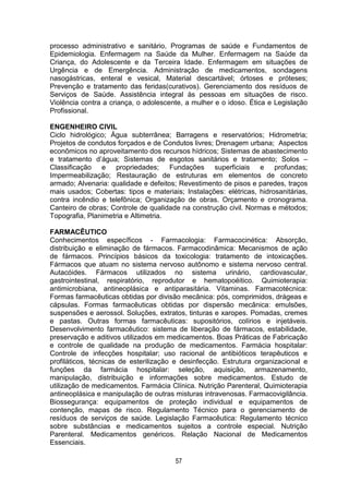 57
processo administrativo e sanitário, Programas de saúde e Fundamentos de
Epidemiologia. Enfermagem na Saúde da Mulher. Enfermagem na Saúde da
Criança, do Adolescente e da Terceira Idade. Enfermagem em situações de
Urgência e de Emergência. Administração de medicamentos, sondagens
nasogástricas, enteral e vesical, Material descartável; órtoses e próteses;
Prevenção e tratamento das feridas(curativos). Gerenciamento dos resíduos de
Serviços de Saúde. Assistência integral às pessoas em situações de risco.
Violência contra a criança, o adolescente, a mulher e o idoso. Ética e Legislação
Profissional.
ENGENHEIRO CIVIL
Ciclo hidrológico; Água subterrânea; Barragens e reservatórios; Hidrometria;
Projetos de condutos forçados e de Condutos livres; Drenagem urbana; Aspectos
econômicos no aproveitamento dos recursos hídricos; Sistemas de abastecimento
e tratamento d’água; Sistemas de esgotos sanitários e tratamento; Solos –
Classificação e propriedades; Fundações superficiais e profundas;
Impermeabilização; Restauração de estruturas em elementos de concreto
armado; Alvenaria: qualidade e defeitos; Revestimento de pisos e paredes, traços
mais usados; Cobertas: tipos e materiais; Instalações: elétricas, hidrosanitárias,
contra incêndio e telefônica; Organização de obras. Orçamento e cronograma.
Canteiro de obras; Controle de qualidade na construção civil. Normas e métodos;
Topografia, Planimetria e Altimetria.
FARMACÊUTICO
Conhecimentos específicos - Farmacologia: Farmacocinética: Absorção,
distribuição e eliminação de fármacos. Farmacodinâmica: Mecanismos de ação
de fármacos. Princípios básicos da toxicologia: tratamento de intoxicações.
Fármacos que atuam no sistema nervoso autônomo e sistema nervoso central.
Autacóides. Fármacos utilizados no sistema urinário, cardiovascular,
gastrointestinal, respiratório, reprodutor e hematopoéitico. Quimioterapia:
antimicrobiana, antineoplásica e antiparasitária. Vitaminas. Farmacotécnica:
Formas farmacêuticas obtidas por divisão mecânica: pós, comprimidos, drágeas e
cápsulas. Formas farmacêuticas obtidas por dispersão mecânica: emulsões,
suspensões e aerossol. Soluções, extratos, tinturas e xaropes. Pomadas, cremes
e pastas. Outras formas farmacêuticas: supositórios, colírios e injetáveis.
Desenvolvimento farmacêutico: sistema de liberação de fármacos, estabilidade,
preservação e aditivos utilizados em medicamentos. Boas Práticas de Fabricação
e controle de qualidade na produção de medicamentos. Farmácia hospitalar:
Controle de infecções hospitalar; uso racional de antibióticos terapêuticos e
profiláticos, técnicas de esterilização e desinfecção. Estrutura organizacional e
funções da farmácia hospitalar: seleção, aquisição, armazenamento,
manipulação, distribuição e informações sobre medicamentos. Estudo de
utilização de medicamentos. Farmácia Clínica. Nutrição Parenteral, Quimioterapia
antineoplásica e manipulação de outras misturas intravenosas. Farmacovigilância.
Biossegurança: equipamentos de proteção individual e equipamentos de
contenção, mapas de risco. Regulamento Técnico para o gerenciamento de
resíduos de serviços de saúde. Legislação Farmacêutica: Regulamento técnico
sobre substâncias e medicamentos sujeitos a controle especial. Nutrição
Parenteral. Medicamentos genéricos. Relação Nacional de Medicamentos
Essenciais.
 