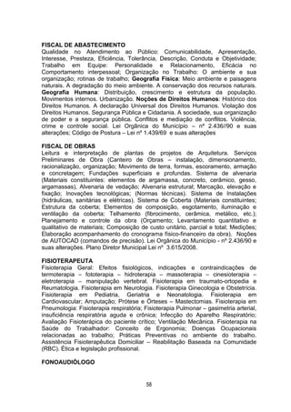 58
FISCAL DE ABASTECIMENTO
Qualidade no Atendimento ao Público: Comunicabilidade, Apresentação,
Interesse, Presteza, Eficiência, Tolerância, Descrição, Conduta e Objetividade;
Trabalho em Equipe: Personalidade e Relacionamento, Eficácia no
Comportamento interpessoal; Organização no Trabalho: O ambiente e sua
organização; rotinas de trabalho; Geografia Física: Meio ambiente e paisagens
naturais. A degradação do meio ambiente. A conservação dos recursos naturais.
Geografia Humana: Distribuição, crescimento e estrutura da população.
Movimentos internos. Urbanização. Noções de Direitos Humanos: Histórico dos
Direitos Humanos. A declaração Universal dos Direitos Humanos. Violação dos
Direitos Humanos. Segurança Pública e Cidadania. A sociedade, sua organização
de poder e a segurança pública. Conflitos e mediação de conflitos. Violência,
crime e controle social. Lei Orgânica do Município – nº 2.436//90 e suas
alterações; Código de Postura – Lei nº 1.439/69 e suas alterações
FISCAL DE OBRAS
Leitura e interpretação de plantas de projetos de Arquitetura. Serviços
Preliminares de Obra (Canteiro de Obras – instalação, dimensionamento,
racionalização, organização; Movimento de terra, formas, escoramento, armação
e concretagem; Fundações superficiais e profundas. Sistema de alvenaria
(Materiais constituintes: elementos de argamassa, concreto, cerâmico, gesso,
argamassas), Alvenaria de vedação; Alvenaria estrutural; Marcação, elevação e
fixação; Inovações tecnológicas; (Normas técnicas). Sistema de Instalações
(hidráulicas, sanitárias e elétricas). Sistema de Coberta (Materiais constituintes;
Estrutura da coberta; Elementos de composição, esgotamento, iluminação e
ventilação da coberta; Telhamento (fibrocimento, cerâmica, metálico, etc.);
Planejamento e controle da obra (Orçamento; Levantamento quantitativo e
qualitativo de materiais; Composição de custo unitário, parcial e total; Medições;
Elaboração acompanhamento do cronograma físico-financeiro da obra). Noções
de AUTOCAD (comandos de precisão). Lei Orgânica do Município - nº 2.436/90 e
suas alterações. Plano Diretor Municipal Lei nº 3.615/2008.
FISIOTERAPEUTA
Fisioterapia Geral: Efeitos fisiológicos, indicações e contraindicações de
termoterapia – fototerapia – hidroterapia – massoterapia – cinesioterapia –
eletroterapia – manipulação vertebral. Fisioterapia em traumato-ortopedia e
Reumatologia. Fisioterapia em Neurologia. Fisioterapia Ginecologia e Obstetrícia.
Fisioterapia em Pediatria, Geriatria e Neonatologia. Fisioterapia em
Cardiovascular; Amputação; Prótese e Órteses – Mastectomias. Fisioterapia em
Pneumologia: Fisioterapia respiratória; Fisioterapia Pulmonar – gasimetria arterial,
insuficiência respiratória aguda e crônica; Infecção do Aparelho Respiratório;
Avaliação Fisioterápica do paciente crítico; Ventilação Mecânica. Fisioterapia na
Saúde do Trabalhador: Conceito de Ergonomia; Doenças Ocupacionais
relacionadas ao trabalho; Práticas Preventivas no ambiente do trabalho.
Assistência Fisioterapêutica Domiciliar – Reabilitação Baseada na Comunidade
(RBC). Ética e legislação profissional.
FONOAUDIÓLOGO
 