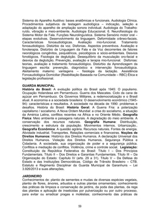 59
Sistema do Aparelho Auditivo: bases anatômicas e funcionais. Audiologia Clínica.
Procedimentos subjetivos de testagem audiológica – indicação, seleção e
adaptação do aparelho de ampliação sonora individual. Audiologia do Trabalho:
ruído, vibração e meio-ambiente. Audiologia Educacional. 6. Neurofisiologia do
Sistema Motor da Fala. Funções Neurolinguística. Sistema Sensório motor oral –
etapas evolutivas. Desenvolvimento da linguagem. Deformidade crâneo-faciais.
Características fonoaudiológicas. Avaliação mio-funcional. Tratamento
fonoaudiológico. Distúrbio da voz. Disfonias. Aspectos preventivos. Avaliação e
fonoterapia. Distúrbio de Linguagem da Fala e da Voz decorrentes de fatores
neorológicos congênitos, psiquiátricos, psicológicos e sócio-ambientais. Desvios
fonológicos. Fisiologia de deglutição. Desequilíbrio da musculação oro-facial e
desvios da deglutição. Prevenção, avaliação e terapia mio-funcional. Disfonias:
teorias, avaliação e tratamento fonoaudiológico. Distúrbio da Aprendizagem da
linguagem escrita: prevenção, diagnóstico e intervenção fonoaudiológica.
Aleitamento materno: vantagens – fisiologia da lactação. Assistência
Fonoaudiológica Domiciliar (Reabilitação Baseada na Comunidade – RBC) Ética e
legislação profissional.
GUARDA MUNICIPAL
História do Brasil: A evolução política do Brasil após 1945: O populismo.
Ocupação Holandesa em Pernambuco. Guerra dos Mascates. Ciclo da cana de
açúcar em Pernambuco. Os Governos Militares, a redemocratização e o Brasil
atual. A economia e a sociedade brasileira: O desenvolvimento econômico (1945-
94): características e resultados. A sociedade na década de 1990: problemas e
desafios. História do Brasil: História Geral: A Guerra Fria: a polarização
capitalismo / socialismo. A Nova Ordem Mundial: a crise do socialismo, a situação
da América Latina, conflitos recentes na África e no Oriente Médio. Geografia
Física: Meio ambiente e paisagens naturais. A degradação do meio ambiente. A
conservação dos recursos naturais. Geografia Humana: Distribuição,
crescimento e estrutura da população. Movimentos internos. Urbanização..
Geografia Econômica: A questão agrária. Recursos naturais. Fontes de energia.
Atividade industrial. Transportes. Relações comerciais e financeiras. Noções de
Direitos Humanos: Histórico dos Direitos Humanos. A declaração Universal dos
Direitos Humanos. Violação dos Direitos Humanos. Segurança Pública e
Cidadania. A sociedade, sua organização de poder e a segurança pública.
Conflitos e mediação de conflitos. Violência, crime e controle social. Legislação:
Constituição da República Federativa do Brasil: Título I – Dos Princípios
Fundamentais. Título II – Dos Direitos e Garantias Fundamentais. Título III – Da
Organização do Estado: Capítulo IV (arts. 29 a 31). Título V – Da Defesa do
Estado e das Instituições Democráticas. Código de Trânsito Brasileiro – CTB.
Estatuto e Regimento Disciplinar da Guarda Municipal de Garanhuns – Lei
3.926/2013 e suas alterações.
JARDINEIRO
Conhecimentos de: plantio de sementes e mudas de diversas espécies vegetais,
plantio de flores, árvores, arbustos e outras plantas ornamentais; conhecimento
das práticas de limpeza e conservação de jardins, da poda das plantas, da rega
das plantas e aplicação de inseticidas por pulverização ou por outro processo,
para evitar ou erradicar pragas e moléstias; conhecimento das práticas de
 