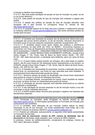 6
b) fraudar ou falsificar documentação.
4.10.12.7. Não será aceita solicitação de isenção de taxa de inscrição via postal, via fax
ou via correio eletrônico.
4.10.12.8. Cada pedido de isenção de taxa de inscrição será analisado e julgado pelo
IAUPE.
4.10.12.9. A relação dos pedidos de isenção de taxa de inscrição atendidos será
divulgada, até a data prevista no cronograma Anexo IV, através do site
http://www.upenet.com.br.
4.10.12.10. O candidato disporá de 03 (três) dias para contestar o indeferimento através
do endereço eletrônico conupe.garanhuns@gmail.com, não sendo admitidos pedidos de
revisão após tal prazo.
4.10.13. DO ATENDIMENTO ESPECIAL
4.10.13.1. O candidato que necessitar de qualquer tipo de atendimento diferenciado para
a realização das provas deverá solicitá-lo, no ato de inscrição, indicando claramente no
formulário quais os recursos especiais necessários (materiais, equipamentos, etc).
4.10.13.1.1. O candidato deverá enviar laudo médico que justifique o atendimento
especial solicitado, da data 04/02 até 13/03, via SEDEX – Encomenda Expressa ou
Encomenda com Aviso de Recebimento da Empresa Brasileira de Correios e Telégrafos
(ECT) endereçados à CONUPE - CONCURSO PÚBLICO DA PREFEITURA MUNICIPAL
DE GARANHUNS – LAUDO MÉDICO PARA ATENDIMENTO ESPECIAL, situada à Rua
Carlos Chagas, nº 136, Térreo, Sala 04, Bairro de Santo Amaro, Recife – PE, CEP
50.100 - 080. Após esse período, a solicitação será indeferida, salvo nos casos de força
maior.
4.10.13.1.2. O laudo médico poderá também ser entregue, até a data fixada no subitem
anterior, das 9h (nove horas) às 16h (dezesseis horas), pessoalmente ou por terceiro, na
CONUPE, situada à Rua Carlos Chagas, nº 136, Térreo, Sala 04, Bairro de Santo Amaro,
Recife – PE, CEP 50.100 - 080.
4.10.13.2. A candidata com necessidade de amamentar, durante a realização das provas,
deverá levar um acompanhante, que ficará em sala reservada para essa finalidade. O
acompanhante ficará responsável pela guarda da criança.
4.10.13.2.1. Nenhuma pessoa da equipe de fiscalização das provas ficará responsável
pela guarda da criança no período de realização das provas.
4.10.13.2.2. A candidata lactante, acompanhada da criança, ficará impedida de realizar
as provas, se deixar de levar um responsável para guarda da criança.
4.10.13.3. A solicitação de recursos especiais será atendida observando-se os critérios
de viabilidade e razoabilidade.
4.10.13.4. A não solicitação de recursos especiais no ato de inscrição implica a sua não
concessão no dia de realização das provas.
4.10.13.5. O IAUPE poderá utilizar recursos para gravação e registros nas hipóteses dos
atendimentos especiais.
4.11. RETIFICAÇÃO E CONVALIDAÇÃO DAS INFORMAÇÕES DE INSCRIÇÃO
4.11.1. Concluídas as inscrições, serão divulgadas na Internet, através do site
http://www.upenet.com.br, as informações apresentadas no Formulário de Inscrição para
conhecimento dos candidatos.
4.11.2. O candidato, após efetivação de sua inscrição, poderá retificar os dados
informados no ato da sua Inscrição, nos limites estabelecidos neste Edital, até o dia
17/03/2015 através de endereço eletrônico conupe.garanhuns@gmail.com.
4.11.3. Poderão ser retificadas, exclusivamente, as seguintes informações apresentadas
no Formulário de Inscrição:
a) nome, data de nascimento, número de CPF, número de identidade, tipo de
documento de identidade, órgão expedidor, sexo, números do DDD e telefone;
b) endereço, número da residência/domicílio, complemento de endereço, número de
CEP, bairro, Município e Estado;
 