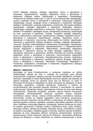 61
ACTH; Diabetes insípidus: etiologia, diagnóstico clínico e laboratorial e
tratamento; Hipopituitarismo: etiologia, diagnóstico clínico e laboratorial e
tratamento. Diabetes melitus: Classificação e diagnóstico; Fisiopatologia;
Tratamento do diabetes melitus tipo 1 e tipo 2; Coma hiperosmolar: fisiopatologia,
causas, avaliação clínica e laboratorial e tratamento; Cetoacidose diabética:
fisiopatologia, causas, avaliação clínica e laboratorial e tratamento; Nefropatia
diabética: classificação, avaliação diagnóstica e tratamento; Neuropatia diabética:
classificação, avaliação diagnóstica e tratamento; Retinopatia diabética:
classificação, avaliação diagnóstica e tratamento; Doença arterial coronariana e
diabetes; Pé diabético: abordagem clínica, rastreamento (screening), classificação
do risco, prevenção e tratamento. Tireóide: Tireoidites: etiologia, diagnóstico
clínico e laboratorial e tratamento; Hipertiroidismo: etiologia, diagnóstico clínico e
laboratorial e tratamento; Hipotiroidismo: etiologia, diagnóstico clínico e
laboratorial e tratamento; Carcinomas diferenciados de tireóide: classificação,
tratamento e seguimento; Nódulos tiroidianos: etiologia, avaliação laboratorial e
manuseio; Doenças osteometabólicas: Osteoporose: fisiopatologia, classificação,
avaliação diagnóstica e tratamento; Hiperparatiroidismo e Hipoparatiroidismo:
Causas, diagnóstico e tratamento; Osteomalacia: classificação, diagnóstico
diferencial e tratamento; Doença de Paget: etiologia, diagnóstico clínico e
laboratorial, tratamento e seguimento. Adrenal: Síndrome de Cushing: etiologia,
diagnóstico clínico e laboratorial e tratamento; Feocromocitoma: diagnóstico
clínico e laboratorial e tratamento; Hiperaldosteronismo primário: diagnóstico
clínico e laboratorial e tratamento; Insuficiência adrenal: etiologia, diagnóstico
clínico e laboratorial e tratamento. Obesidade: Fisiopatologia, Diagnóstico e
Tratamento. Dislipidemia: Classificação e tratamento. Hipoglicemias: etiologia,
diagnóstico diferencial e tratamento.
MÉDICO - GERIATRA
Semiologia do idoso Envelhecimento e mudanças orgânicas na velhice
Epidemiologia, fatores de risco e medidas de prevenção para doença
cardiovascular, neoplasias, diabetes, doenças da tireóide, dislipidemia, climatério,
anemias e obesidade no idoso Manifestações incomuns (atipias) das doenças na
velhice Avaliação clínica do paciente idoso Uso de fármacos no idoso 6.
Prevenção de doenças e fragilidades no idoso Prevenção da iatrogenia no idoso
Prevenção, diagnóstico, avaliação laboratorial, tratamento e critérios de
encaminhamento das principais doenças primárias e secundárias do sistema
cardiovascular: hipertensão arterial, aterosclerose e fatores de risco para doença
cardiovascular, hipotensão ortostática, arritmias, doença arterial coronariana,
valvulopatias, tromboembolismo pulmonar, trombose venosa profunda,
insuficiência venosa crônica, doença arterial periférica, insuficiência cardíaca,
hemorróidas, varizes; do sistema respiratório: asma brônquica, pneumonias,
doença pulmonar obstrutiva crônica (DPOC) e tuberculose; do sistema digestivo:
diarréias agudas e crônicas, hepatites, colecistite, estomatites, gastrites, hérnia de
hiato, colelitíase, hemorragia digestiva, constipação, doença diverticular do cólon;
do sistema geniturinário: infecção urinária, insuficiência renal, cólica nefrética,
obstrução urinária, doenças da próstata, disfunção sexual, incontinência urinária;
do sistema neurológico: cefaléias agudas e crônicas, acidente vascular encefálico,
distúrbios do sono, depressão, delirium, síndromes extrapiramidais, síndromes
parkinsonianas, tremor essencial, doença de Parkinson, neuropatias periféricas,
doença de Alzheimer e outras demências; do sistema osteomuscular e tecido
 