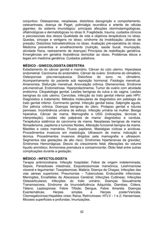 62
conjuntivo: Osteoporose, neoplasias, distúrbios dacognição e comportamento,
osteoartroses, doença de Paget, polimialgia reumática e arterite de células
gigantes; do sistema imunológico: principais afecções otorrinolaringológicas,
oftalmológicas e dermatológicas no idoso 9. Fragilidade, trauma, cuidados clínicos
e psicossociais dos idosos Qualidade de vida e objetivos terapêuticos no idoso.
Quedas, síncope e vertigens no idoso; síndrome da imobilização; úlceras de
pressão; Distúrbios hidroeletrolíticos no idoso. Avaliação pré-operatória do idoso.
Medicina preventiva e envelhecimento (nutrição, saúde bucal, imunização,
atividade física, rastreamento de doenças) Princípios de reabilitação geriátrica.
Emergências em geriatria Assistência domiciliar ao idoso. Problemas éticos e
legais em medicina geriátrica. Cuidados paliativos.
MÉDICO - GINECOLOGISTA OBSTETRA
Estadiamento do câncer genital e mamário. Câncer do colo uterino. Hiperplasia
endometrial. Carcinoma do endométrio. Câncer de ovário. Síndrome do climatério.
Osteoporose pós-menopáusica. Distúrbios do sono no climatério.
Acompanhamento do paciente sob reposição hormonal. Fisiologia menstrual.
Amenorreia. Disfunção menstrual. Anovulação crônica. Dismenorreia. Síndrome
pré-menstrual. Endometriose. Hiperprolactinemia. Tumor de ovário com atividade
endócrina. Citopatologia genital. Lesões benignas da vulva e da vagina. Lesões
benignas do colo uterino. Cervicites. Infecção do trato genital inferior pelo HPV:
Diagnóstico e tratamento. Métodos moleculares de diagnóstico em patologia do
trato genital inferior. Corrimento genital. Infecção genital baixa. Salpingite aguda.
Dor pélvica crônica. Doenças benignas do útero. Prolapso genital e roturas
perineais. Incontinência urinária de esforço. Infecção urinária na mulher. Bexiga
hiperativa. Câncer de mama. Mamografia e USG (indicações, técnicas e
interpretação). Lesões não palpáveis de mama: diagnóstico e conduta.
Terapêutica sistêmica do carcinoma de mama. Neoplasias benignas de mama:
fibroadenoma, papiloma e tumores filoides. Alteração funcional benigna da mama.
Mastites e cistos mamários. Fluxos papilares. Mastalgias cíclicas e acíclicas.
Procedimentos invasivos em mastologia. Ultrassom de mama: indicação e
técnica. Procedimentos invasivos dirigidos pela mamografia e ultrassom.
Segmentos das gestações de alto risco; Síndromes hipertensivas da gravidez;
Síndromes Hemorrágicas; Desvio do crescimento fetal; Alterações do volume
líquido amniótico; Amniorrexe prematura e corioamnionite; Óbito fetal entre outras
complicações durante a gestação.
MÉDICO - INFECTOLOGISTA
Terapia antimicrobiana; Infecção hospitalar; Febre de origem indeterminada;
Sepsis, Parasitoses intestinais; Esquistossomose mansônica; Leishmaniose
visceral e tegumentar; Toxoplasmose; Malária; Doença de Chagas; Infecções das
vias aéreas superiores; Pneumonias - Tuberculose; Endocardite infecciosa;
Meningites, Encefalites de Abscessos Cerebral; Infecções Cutâneas; Infecções
Osteoarticulares; Infecções do trato urinário; Doenças Sexualmente
Transmissíveis; Síndrome da Imunodeficiência Adquirida; Diarréias; Cólera;
Tétano; Leptospirose; Febre Tifóide; Dengue, Febre Amarela. Doenças
Exantemáticas; Herpes simples e Herpes zoster/Varicela.
Citomegalovirose;Hepatites virais; Raiva; Retroviroses: HTLV - 1 e 2; Hanseníase;
Micoses superficiais e profundas; Imunizações.
 
