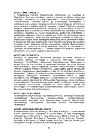 63
MÉDICO - MASTOLOGISTA
1. Fisiopatologia mamária; Procedimentos ambulatoriais em mastologia 2.
Diagnóstico clínico em mastologia: imagens e técnicas de biopsia, diagnóstico
semiológico, mamografia, ecografia, doppler colorido, citologia e microbiopsia 3.
Quimioprevenção: conceitos básicos de quimioterapia antineoplásica e
radioterapia nas neoplasias malignas da mama 4. Epidemiologia do carcinoma de
mama: descritiva e análitica, avaliação e conduta no risco 5. Patologias mamárias
benignas: diagnóstico e tratamento 6. Prevenção para o carcinoma de mama 7.
Patogênese para o carcinoma de mama, carcinomas não infiltrantes da mama,
carcinomas infiltrantes da mama: histopatologia, parâmetros diagnósticos e
morfológicos; tratamento clínico de pessoas com história de carcinoma de mama
na família; proliferação celular e plóidia; anticorpo monoclonais no diagnóstico,
prognóstico e terapia; novas abordagens terapêuticas para o carcinoma de mama
8. Marcadores tumorais; classificação TNM e estadiamento; terapia do carcinoma
primário de mama - tratamento cirúrgico, conservador e radical 9. Quadro clínico e
tratamento do carcinoma de mama localmente avançado e inflamatório 10.
Carcinoma de mama e gravidez 11. Tumores malignos não epiteliais: diagnóstico
e tratamento; prevenção e terapia das complicações.
MÉDICO - NEUROLOGISTA
Síndrome de hipertensão intracraniana; Doenças vasculares cerebrais e
medulares; Doenças infecciosas e parasitárias: Meningites. Encefalite,
Abscessos, Tromboflebites, Cisticercose, Esquistossomose, Tuberculose e
Viroses; Doenças dos músculos, da junção neuro-muscular, das raízes, plexos e
nervos periféricos; Doenças digestivas: Esclerose Lateral Amiotrófica. Waming-
Hoffman. Kugelberg-Walender, Siringomielia. Degenerações Espino-Cerebelares;
Tumores intracranianos, raquimedulares e dos nervos periféricos (primitivos e
metastáticos); Doenças do sistema nervoso autônomo: hipotensão ortostática
neurogênica, neuropatias autonômicas, disautonomia familiar e bexiga
neurogênica; Mal formações congênitas e anormalidades do desenvolvimento,
paralisia cerebral, retardo mental e hidrocefalias; Traumatismos crânio-encefálicos
e raquimedulares. Traumatismos dos nervos periféricos; Hérnias discais, mielo-
radiculopatias espondilóticas. Estenose do canal raquiano. Noções de
neuroimagem e de eletrofisiologia: eletroencefalografia, eletromiografia, estudos
da neurocondução e potenciais evocados.
MÉDICO - NEUROPEDIATRA
Neuroanatomia. Neurofisiologia. Neurodesenvolvimento. Semiologia neurológica.
Neuropatologia. Neuroquímica. Neuroinmunologia. Neurofarmacologia.
Neuropediatria. Neurologia geral. Neuropsicologia pediátrica. Neurocirurgia.
Neuroradiologia. Neurogenética. Neurologia neonatal. Neuroftalmologia.
Neurotologia.
MÉDICO - OTORRINOLARINGOLOGISTA
Aparelho auditivo: Anatomia, Fisiologia, Semiologia, Patologias do ouvido externo
e suas complicações; Patologias do ouvido médio e suas complicações;
Patologias do ouvido interno e suas complicações; Nariz e Seios da Face:
Anatomia, Fisiologia, Semiologia e Patologias; Faringe: Anatomia, Fisiologia,
Semiologia e Patologias da faringe. Laringe: Anatomia, Fisiologia, Semiologia e
Patologias da laringe. Emergências otorrinolaringológicas.
 