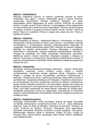 64
MÉDICO - ORTOPEDISTA
Afecções ortopédicas comuns na infância; Epifisiólise proximal do fêmur;
Poliomielite: fase aguda e crônica. Osteomielite aguda e crônica; Pioartrite;
Tuberculose óteo-articular; Paralisia obstétrica; Ortopedia em geral;
Branquialgias; Artrite degenerativa da coluna cervical; Síndrome do escaleno
anterior e costela cervical; Ombro doloroso; Lombociatalgias. Artrite degenerativa
da coluna lombo-sacra; Hérnia de disco; Espondilose. Tumores ósseos benignos
e malignos; Fraturas e luxações da coluna cervical, dorsal e lombar. Fratura da
pélvis; Fratura do acetábulo; Fratura e luxação dos ossos dos pés; Fratura e
luxação dos joelhos.
MÉDICO - PEDIATRA
Morbimortalidade da infância - Aleitamento Materno e Alimentação na infância.
Crescimento e desenvolvimento normais e seus desvios - imunizações. Doenças
hematológicas e reumatológicas Afecções cardiorespiratórias. Disfunção de
coagulação. Infecção Respiratória Aguda (IRA). Afecções do aparelho digestivo.
Afecções do aparelho genito-urinário. Doenças infecciosas e parasitárias.
Desnutrição e avitaminoses. Anemias Distúrbios hidroeletroliticos. Diarréias e
Terapias de reidratação oral (TRO). Hipertensão intracraniana; convulsões;
deficiência mental e retardo neuromotor. Neoplasias benignas e malignas na
infância. Puericultura; a criança grave; Humanização do atendimento à criança; O
papel do acompanhante na internação infantil; Assistência integral às pessoas em
situação de risco.
MÉDICO - PSIQUIATRA
Concepção psicossomática/psicoimunologia (depressão - câncer). Observação
Psiquiátrica: anamnese, exame somático, exame mental e exames
complementares. Transtornos mentais orgânicos. Álcool, Tabagismo, outras
Drogas e redução de danos. Esquizofrenia, transtornos esquizotípicos e
delirantes. Transtorno do Humor. Transtornos neuróticos, relacionados ao stress e
somatoformes. Terapêuticas Biológicas em Psiquiatria. Transtornos emocionais e
do comportamento com início usualmente ocorrendo na infância e adolescência.
Saúde mental: Psiquiatria preventiva e da comunidade; atuação nos centros de
atenção psicossocial e nos programas de saúde diversos. Reforma psiquiátrica no
Brasil, nova lógica assistencial em Saúde Mental: superação do modelo asilar,
reabilitação psicossocial, clínica da subjetividade, compreensão do sofrimento
psíquico, interdisciplinaridade; Psicopatologia; Assistência integral às pessoas em
situação de risco.
MÉDICO - REUMATOLOGISTA
Articulação cricoaritinóidea; Artrite reumatóide; Doença de Paget; Espondilite
reumatóide; Hidroxiprolina; Complemento sinovial na A. R.; Lopus eritematoso
sistêmico; Teste da Rosa de Bengala; Fenômeno de Raynaud; Síndrome de
Hurler; Síndrome de Morquio; Ocronose; Hiperostose senil anquilosante;
Hidrartose intermitente; Síndrome de Behcet na artrite piogênica; Tofo gotoso.
Epidemiologia; Medicina Social e Preventiva; Código de Ética; Código de
Processo Ético; Saúde Pública; Atualidades sobre Saúde Pública; Atualidades
sobre Medicina Geral.
 