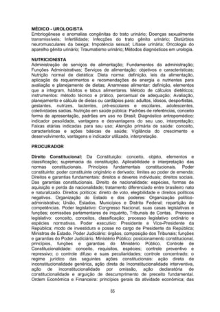 65
MÉDICO - UROLOGISTA
Embriogênese e anomalias congênitas do trato urinário; Doenças sexualmente
transmissíveis; Infertilidade; Infecções do trato gênito urinário; Distúrbios
neuromusculares da bexiga; Impotência sexual; Lítiase urinária; Oncologia do
aparelho gênito urinário; Traumatismo urinário; Métodos diagnósticos em urologia.
NUTRICIONISTA
Administração de serviços de alimentação; Fundamentos da administração;
Funções Administrativas; Serviços de alimentação: objetivos e características;
Nutrição normal de dietética: Dieta norma: definição, leis da alimentação,
aplicação de requerimentos e recomendações de energia e nutrientes para
avaliação e planejamento de dietas; Anamnese alimentar: definição, elementos
que a integram, hábitos e tabus alimentares. Método de cálculos dietéticos;
instrumentos: método técnico e prático, percentual de adequação; Avaliação,
planejamento e cálculo de dietas ou cardápios para: adultos, idosos, desportistas,
gestantes, nutrizes, lactentes, pré-escolares e escolares, adolescentes,
coletividades sadias. Nutrição em saúde pública: Padrões de referências, conceito
forma de apresentação, padrões em uso no Brasil; Diagnóstico antropomédico:
indicador peso/idade, vantagens e desvantagens do seu uso, interpretação;
Faixas etárias indicadas para seu uso; Atenção primária de saúde: conceito,
características e ações básicas de saúde; Vigilância do crescimento e
desenvolvimento, vantagens e indicador utilizado, interpretação.
PROCURADOR
Direito Constitucional: Da Constituição: conceito, objeto, elementos e
classificação; supremacia da constituição. Aplicabilidade e interpretação das
normas constitucionais. Princípios fundamentais constitucionais. Poder
constituinte: poder constituinte originário e derivado; limites ao poder de emenda;
Direitos e garantias fundamentais: direitos e deveres individuais; direitos sociais.
Das garantias constitucionais. Direito de nacionalidade: espécies, formas de
aquisição e perda da nacionalidade; tratamento diferenciado entre brasileiro nato
e naturalizado. Direitos políticos: direito de voto, elegibilidade e direitos políticos
negativos. Organização do Estado e dos poderes: Organização político-
administrativa; União, Estados, Municípios e Distrito Federal; repartição de
competências. Poder legislativo: Congresso Nacional, suas casas legislativas e
funções; comissões parlamentares de inquérito, Tribunais de Contas. Processo
legislativo: conceito, conceitos, classificação; processo legislativo ordinário e
espécies normativas. Poder executivo: Presidente e Vice-Presidente da
República; modo de investidura e posse no cargo de Presidente da República;
Ministros de Estado. Poder Judiciário: órgãos, composição dos Tribunais; funções
e garantias do Poder Judiciário. Ministério Público: posicionamento constitucional,
princípios, funções e garantias do Ministério Público. Controle de
Constitucionalidade: conceito, requisitos, espécies; controle preventivo e
repressivo; o controle difuso e suas peculiaridades; controle concentrado; o
regime jurídico das seguintes ações constitucionais: ação direta de
inconstitucionalidade genérica, ação direta de Inconstitucionalidade interventiva,
ação de inconstitucionalidade por omissão, ação declaratória de
constitucionalidade e arguição de descumprimento de preceito fundamental.
Ordem Econômica e Financeira: princípios gerais da atividade econômica; das
 