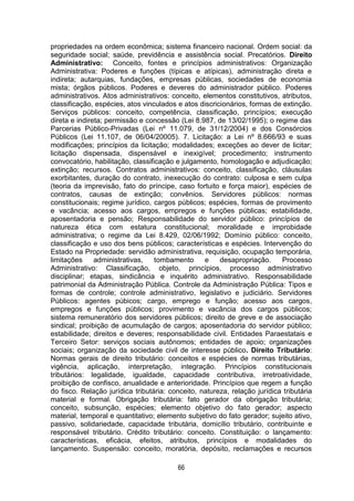 66
propriedades na ordem econômica; sistema financeiro nacional. Ordem social: da
seguridade social; saúde, previdência e assistência social. Precatórios. Direito
Administrativo: Conceito, fontes e princípios administrativos: Organização
Administrativa: Poderes e funções (típicas e atípicas), administração direta e
indireta; autarquias, fundações, empresas públicas, sociedades de economia
mista; órgãos públicos. Poderes e deveres do administrador público. Poderes
administrativos. Atos administrativos: conceito, elementos constitutivos, atributos,
classificação, espécies, atos vinculados e atos discricionários, formas de extinção.
Serviços públicos: conceito, competência, classificação, princípios; execução
direta e indireta; permissão e concessão (Lei 8.987, de 13/02/1995); o regime das
Parcerias Público-Privadas (Lei nº 11.079, de 31/12/2004) e dos Consórcios
Públicos (Lei 11.107, de 06/04/20005). 7. Licitação: a Lei nº 8.666/93 e suas
modificações; princípios da licitação; modalidades; exceções ao dever de licitar;
licitação dispensada, dispensável e inexigível; procedimento; instrumento
convocatório, habilitação, classificação e julgamento, homologação e adjudicação;
extinção; recursos. Contratos administrativos: conceito, classificação, cláusulas
exorbitantes, duração do contrato, inexecução do contrato: culposa e sem culpa
(teoria da imprevisão, fato do príncipe, caso fortuito e força maior), espécies de
contratos, causas de extinção; convênios. Servidores públicos: normas
constitucionais; regime jurídico, cargos públicos; espécies, formas de provimento
e vacância; acesso aos cargos, empregos e funções públicas; estabilidade,
aposentadoria e pensão; Responsabilidade do servidor público: princípios de
natureza ética com estatura constitucional; moralidade e improbidade
administrativa; o regime da Lei 8.429, 02/06/1992; Domínio público: conceito,
classificação e uso dos bens públicos; características e espécies. Intervenção do
Estado na Propriedade: servidão administrativa, requisição, ocupação temporária,
limitações administrativas, tombamento e desapropriação. Processo
Administrativo: Classificação, objeto, princípios, processo administrativo
disciplinar; etapas, sindicância e inquérito administrativo. Responsabilidade
patrimonial da Administração Pública. Controle da Administração Pública: Tipos e
formas de controle; controle administrativo, legislativo e judiciário. Servidores
Públicos: agentes púbicos; cargo, emprego e função; acesso aos cargos,
empregos e funções públicos; provimento e vacância dos cargos públicos;
sistema remuneratório dos servidores públicos; direito de greve e de associação
sindical; proibição de acumulação de cargos; aposentadoria do servidor público;
estabilidade; direitos e deveres; responsabilidade civil. Entidades Paraestatais e
Terceiro Setor: serviços sociais autônomos; entidades de apoio; organizações
sociais; organização da sociedade civil de interesse público. Direito Tributário:
Normas gerais de direito tributário: conceitos e espécies de normas tributárias,
vigência, aplicação, interpretação, integração. Princípios constitucionais
tributários: legalidade, igualdade, capacidade contributiva, irretroatividade,
proibição de confisco, anualidade e anterioridade. Princípios que regem a função
do fisco. Relação jurídica tributária: conceito, natureza, relação jurídica tributária
material e formal. Obrigação tributária: fato gerador da obrigação tributária;
conceito, subsunção, espécies; elemento objetivo do fato gerador; aspecto
material, temporal e quantitativo; elemento subjetivo do fato gerador; sujeito ativo,
passivo, solidariedade, capacidade tributária, domicílio tributário, contribuinte e
responsável tributário. Crédito tributário: conceito. Constituição: o lançamento:
características, eficácia, efeitos, atributos, princípios e modalidades do
lançamento. Suspensão: conceito, moratória, depósito, reclamações e recursos
 