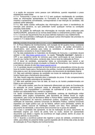 7
c) a opção de concorrer como pessoa com deficiência, quando respeitado o prazo
estabelecido neste Edital.
4.11.4. Transcorrido o prazo do item 4.11.2 sem qualquer manifestação do candidato,
todas as informações apresentadas no Formulário de Inscrição serão, automática,
irrestrita e tacitamente convalidadas, correspondendo à real intenção do candidato, não
podendo sofrer alteração.
4.11.5. Não serão aceitas retificações das informações que visem à transferência da
inscrição para terceiros, ou que pretendam burlar quaisquer normas ou condições
previstas neste Edital.
4.11.6. Os pedidos de retificação das informações de inscrição serão analisados pelo
IAUPE/CONUPE, aplicando-se as normas deste Edital e o ordenamento jurídico vigente.
4.11.7. O envio de requerimento fora do prazo definido implicará o seu indeferimento.
4.11.8. Não será admitida a retificação de quaisquer outras informações não previstas no
subitem 4.11.3 deste Edital.
5. DA PROVA OBJETIVA DE CONHECIMENTOS
5.1. A Prova Objetiva de Conhecimentos, com duração de 04 (quatro) horas, constando
de 40 (quarenta) questões objetivas de múltipla escolha, de caráter eliminatório e
classificatório, será aplicada para todos os candidatos e abrangerá o conteúdo
programático constante no Anexo II deste Edital.
5.2. Na data estabelecida no Calendário de Atividades do Concurso, o candidato deverá
acessar o site http://www.upenet.com.br, na opção "Consulta Inscrição", digitando o
CPF e sua respectiva senha do concurso para obter confirmação de sua inscrição e
imprimir seu Cartão Informativo, contendo data, hora e local da realização da Prova.
5.3. É dever do candidato, acompanhar todos os comunicados que vierem a ser
publicados em jornais de ampla circulação no Estado de Pernambuco, na imprensa oficial
e na Internet, através do site http://www.upenet.com.br.
5.4. O candidato deverá comparecer ao local da prova com antecedência mínima de uma
hora do horário fixado para o fechamento dos portões, munido de caneta esferográfica de
tinta preta ou azul, de comprovante de inscrição e de documento de identidade original.
5.5. Não será admitido ingresso de candidato nos locais de realização da prova após o
horário fixado para o fechamento dos portões.
5.6. Não haverá segunda chamada para a realização da prova. O não comparecimento
implicará a eliminação automática do candidato.
5.7 Não será aplicada prova fora da data, do local ou do horário predeterminados em
Edital ou em comunicado.
5.7.1. Não serão aceitas, para fins de tratamento diferenciado por parte da Coordenação
da aplicação da prova, quaisquer casos de alterações orgânicas permanentes ou
temporárias, que impossibilitem o candidato de submeter-se à prova, diminuam ou
limitem sua capacidade física, mental ou orgânica.
5.8. Serão considerados documentos de identidade: carteiras de identificação militar
expedidas pelos órgãos competentes, pela Secretaria de Defesa Social ou órgão
equivalente, pelo Corpo de Bombeiros Militar e Polícia Militar; carteiras expedidas pelos
órgãos fiscalizadores de exercício profissional (ordens, conselhos, etc.); passaporte;
certificado de reservista; carteiras funcionais do Ministério Público; carteiras funcionais
expedidas por órgão público que, por lei federal, valham como identidade; carteira de
trabalho; carteira nacional de habilitação (modelo com foto). Para validação como
documento de identidade, o documento deve encontrar-se no prazo de validade.
5.8.1 Caso o candidato não apresente, no dia de realização da prova, documento de
identidade original, por motivo de perda, furto ou roubo, deverá ser apresentado
documento que ateste o registro da ocorrência em órgão policial, dentro do prazo de
validade definido no documento.
5.8.1.1 Quando a ocorrência policial não registrar o prazo de validade, considerar-se-á
válido, para efeitos do presente Edital, quando expedido até 30 (trinta) dias antes da data
de realização da Prova Objetiva de Conhecimentos.
 