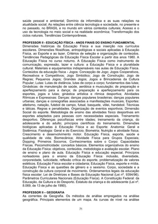 71
saúde pessoal e ambiental; Domínio da informática e as suas relações na
atualidade social; As relações entre ciência tecnologia e sociedade, no presente e
no passado, no BRASIL e no mundo em vários contextos culturais; Acesso e o
uso da tecnologia no meio social e na realidade econômica; Transformação dos
ciclos naturais. Tendências Contemporâneas.
PROFESSOR II - EDUCAÇÃO FÍSICA - ANOS FINAIS DO ENSINO FUNDAMENTAL
Dimensões históricas da Educação Física e sua inserção nos currículos
escolares. Dimensões filosóficas, antropológicas e sociais aplicadas à Educação
Física, ao Esporte e ao lazer. Critérios de seleção e organização de conteúdos.
Tendências Pedagógicas da Educação Física Escolar a partir dos anos 1980. A
Educação Física no curso noturno. A Educação Física como instrumento de
comunicação, expressão, lazer e cultura: a Educação Física e a pluralidade
cultural. Materiais e equipamentos indispensáveis nas aulas de Educação Física.
Conteúdos da educação física - Jogos: Concepção de Jogo; Jogos Cooperativos,
Recreativos e Competitivos; Jogo Simbólico; Jogo de Construção; Jogo de
Regras; Pequenos Jogos; Grandes Jogos; Jogos e Brincadeiras da Cultura
Popular; Lutas: Lutas de distância, lutas de corpo a corpo; fundamentos das lutas;
Ginásticas: de manutenção de saúde, aeróbica e musculação; de preparação e
aperfeiçoamento para a dança; de preparação e aperfeiçoamento para os
esportes, jogos e lutas; ginástica artística e rítmica desportiva; Atividades
Rítmicas e Expressivas: Danças: danças populares brasileiras; danças populares
urbanas; danças e coreografias associadas a manifestações musicais; Esportes:
atletismo, natação, futebol de campo, futsal, basquete, vôlei, handebol. Técnicas
e táticas. Regras e penalidades. Organização de eventos esportivos; Dimensão
Social do esporte. Metodologia de ensino das atividades físico desportivas em
esportes adaptados para pessoas com necessidades especiais. Treinamento
desportivo. Diferenças psicofísicas entre idades; treinamento da criança, do
adolescente e do adulto; princípios científicos do treinamento. Dimensões
biológicas aplicadas à Educação Física e ao Esporte: Anatomia: Geral e
Sistêmica; Fisiologia: Geral e do Exercício; Biometria; Nutrição e atividade física;
Crescimento e desenvolvimento motor. Educação Física, esporte, saúde e
qualidade de vida; Biomecânica; Atividade Física para Grupos Especiais;
Dopping; Primeiros Socorros. Conhecimentos sobre o Corpo: Capacidades
Físicas. Psicomotricidade: conceitos básicos. Elementos organizativos do ensino
da Educação Física: objetivos, conteúdos, metodologia e avaliação escolar. Plano
de ensino e plano de aula. Educação Física e educação especial. Princípios
norteadores para o ensino da Educação Física: inclusão, diversidade,
corporeidade, ludicidade, reflexão crítica do esporte, problematização de valores
estéticos. Educação Física escolar e cidadania; Educação Física, esporte e mídia.
Educação Física e as questões de gênero e o sexismo. Corpo, sociedade e a
construção da cultura corporal de movimento. Ordenamentos legais da educação
física escolar: Lei de Diretrizes e Bases da Educação Nacional (Lei nº. 9394/96).
Parâmetros Curriculares Nacionais (Educação Física). A Constituição Federal: da
Educação, da Cultura e do Desporto. Estatuto da criança e do adolescente (Lei nº.
8.069, de 13 de julho de 1990).
PROFESSOR II – GEOGRAFIA
As correntes da Geografia. Os métodos de análise empregados na análise
geográfica. Principais elementos de um mapa. As curvas de nível na análise
 