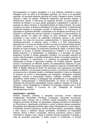 72
físico-geográfica. O espaço geográfico e a sua dinâmica ambiental e social.
Paisagem rural. Os solos e as atividades agrícolas. Os climas e as atividades
agrícolas. Os principais sistemas agrícolas do mundo. Paisagem urbana. Funções
urbanas e redes de cidades. Problemas ambientais das grandes cidades. A
infraestrutura urbana. A fisionomia da superfície terrestre. A geocronologia. A
dinâmica da litosfera e os seus efeitos geológicos e geográficos. A gênese e a
evolução do relevo terrestre. A compartimentação do relevo terrestre. Os corpos
rochosos e os solos. A dinâmica atmosférica e os tipos climáticos. A dinâmica das
superfícies líquidas. A população mundial. A distribuição e os movimentos da
população na superfície terrestre. A população e as atividades econômicas. O ser
humano e a utilização dos recursos naturais. A população e o meio ambiente. Os
conflitos étnicos. As ações em defesa do meio ambiente. Os problemas
ambientais e suas causas. As catástrofes ambientais naturais e de causas
antrópicas. As áreas de economia subdesenvolvida. O desenvolvimento e o
subdesenvolvimento. A América Latina, a África e a Ásia. Nacionalismos,
separatismos e os focos de tensão mundial. As áreas de economia desenvolvida.
Os blocos econômicos e os interesses políticos. Os aspectos econômicos e
políticos da União Europeia. O crescimento industrial do Japão. A América Anglo-
Saxônica. A Europa. A Divisão Internacional do Trabalho e da Produção. O
Estado Nacional e a Globalização. O Capitalismo e a formação do espaço
geográfico mundial. O espaço geográfico brasileiro. Os principais aspectos do
quadro natural brasileiro. A questão ambiental no Brasil. A ocupação produtiva do
espaço brasileiro. O crescimento e a dinâmica da população brasileira. A
urbanização no Brasil. A agricultura brasileira. Os conflitos agrários. Aspectos
sociais e econômicos da Reforma Agrária. Os desequilíbrios regionais no país.
Aspectos geográficos das grandes regiões brasileiras, segundo a classificação do
IBGE. A Região Nordeste do Brasil. Os elementos mais expressivos do quadro
natural nordestino. Os principais problemas sociais e econômicos da Região. Os
contrastes entre o Nordeste úmido e o Nordeste semiárido. Ensino de Geografia:
O processo de ensino e aprendizagem em Geografia: concepções, situações
didáticas, contrato e transposição didática, avaliação formativa, categorias
geográficas, tempo didático; A pedagogia das competências e a pedagogia dos
projetos: contextualização e interdisciplinaridade no ensino da Geografia. A
utilização dos documentos cartográficos (mapas, gráficos e tabelas) no ensino de
Geografia. Linhas Pedagógicas e Métodos de Avaliação voltados para a EJA.
Planejamento didático e currículo em EJA. Pedagogia de Projetos
Interdisciplinares em EJA.
PROFESSOR II – HISTÓRIA
História: Disciplina científica e disciplina curricular; Fontes históricas
multiplicidade. Sociedades Primitivas: Localização, atividades econômicas,
estrutura social, crenças, arte e cotidiano nessas sociedades. As populações
indígenas primitivas do Brasil. As populações indígenas primitivas do Nordeste e
de Pernambuco: organização econômica e social, cotidiano dessas populações.
Sociedades da Antiguidade Oriental: Egito Antigo, Mesopotâmia e o povo Hebreu.
Localização, estrutura econômica, social e estrutura política, imperialismo, religião
e arte, cultura e cotidiano dessas sociedades. Sociedades da Antiguidade
clássica: Grécia e Roma: Localização, estrutura econômica, social e política,
imperialismo, religião e arte, cultura e cotidiano dessas sociedades. Formação e
crise da economia escravista. O direito romano. O cristianismo. A Europa
 