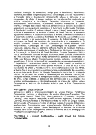 73
Medieval: transição do escravismo antigo para o Feudalismo: Feudalismo:
economia, sociedade e organização política, consolidação. Crise do Feudalismo e
a transição para o Capitalismo: renascimento urbano e comercial e as
corporações de ofício. A época moderna: as transformações socioculturais,
política, econômica e tecnológica. Expansão ultramarina e comercial,
mercantilismo. Renascimento, Humanismo, Reforma Protestante e Contra
reforma. Formação dos estados nacionais, características e os casos clássicos de
absolutismo e de despotismo esclarecido. O Iluminismo e a Revolução Francesa.
A Revolução Industrial. O sistema colonial: o pacto colonial, suas características,
políticas e econômicas na América Colonial. O Brasil Colonial: A economia
açucareira e mineira. A sociedade açucareira e mineira. Administração colonial e
o escravismo colonial. A presença holandesa no Nordeste. As contradições do
sistema colonial e as conjurações. O processo de Independência: A corte
portuguesa no Brasil. As tentativas de recolonização e a independência. O
Império brasileiro: Primeiro Império: construção do Estado brasileiro pós-
independência. Constituição de 1824. Confederação do Equador. Período
Regencial. Segundo Império: economia cafeeira. Guerra do Paraguai. Transição
do trabalho escravo para o trabalho livre. Abolicionismo. Movimento republicano e
a Proclamação da República. O Brasil República: Primeira República (1889 –
1930): características políticas; situação econômica; crises políticas. Da revolução
de 1930 ao Estado Novo (1937-1945): características políticas e econômicas. De
1945 aos tempos atuais: transformações sociais, culturais, econômicas e
tecnológicas. A época contemporânea: consolidação e expansão do capitalismo:
O imperialismo: características gerais; a nova corrida colonial; os conflitos e
alianças que antecederam as duas guerras mundiais. A crise de 1929 e sua
repercussão no Brasil. O mundo pós 1945: a descolonização da Ásia e da África,
a Guerra Fria e a nova ordem geopolítica mundial. A globalização da economia e
a era da informação. Ensino de História: Conceitos fundamentais do ensino da
História. O processo de ensino e aprendizagem em História: concepções,
situações didáticas, contrato e transposição didática, avaliação formativa, análise
de erros, tempo didático. A pedagogia das competências e a pedagogia dos
projetos: contextualização e interdisciplinaridade no ensino da História. Linhas
Pedagógicas e Métodos de Avaliação voltados para a EJA. Planejamento
didático.
PROFESSOR II - LÍNGUA INGLESA
Concepções sobre o ensino-aprendizagem de Língua Inglesa. Tendências
Pedagógicas: métodos e abordagens de ensino (Grammar-Translation; The
AudioLingual Method; Silent Way; Desuggestopedia; Community Language
Learning; Total Physical Response; Communicative Approach; Collaborative
Learning). Interculturalidade e Interdisciplinaridade no ensino de Língua Inglesa.
Compreensão e Produção de Textos em Língua Inglesa. Fonologia, Ortografia e
Morfossintaxe. Competências para ensinar/aprender. Reflexões e ações do
professor de Língua Inglesa. Linhas Pedagógicas e Métodos de Avaliação
voltados para a EJA. Planejamento didático e currículo em EJA. Pedagogia de
Projetos Interdisciplinares em EJA.
PROFESSOR II - LÍNGUA PORTUGUESA - ANOS FINAIS DO ENSINO
FUNDAMENTAL.
 