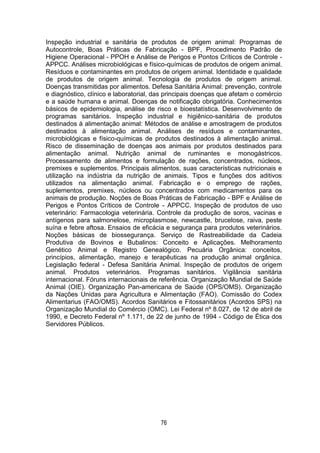 76
Inspeção industrial e sanitária de produtos de origem animal: Programas de
Autocontrole, Boas Práticas de Fabricação - BPF, Procedimento Padrão de
Higiene Operacional - PPOH e Análise de Perigos e Pontos Críticos de Controle -
APPCC. Análises microbiológicas e físico-químicas de produtos de origem animal.
Resíduos e contaminantes em produtos de origem animal. Identidade e qualidade
de produtos de origem animal. Tecnologia de produtos de origem animal.
Doenças transmitidas por alimentos. Defesa Sanitária Animal: prevenção, controle
e diagnóstico, clínico e laboratorial, das principais doenças que afetam o comércio
e a saúde humana e animal. Doenças de notificação obrigatória. Conhecimentos
básicos de epidemiologia, análise de risco e bioestatística. Desenvolvimento de
programas sanitários. Inspeção industrial e higiênico-sanitária de produtos
destinados à alimentação animal: Métodos de análise e amostragem de produtos
destinados à alimentação animal. Análises de resíduos e contaminantes,
microbiológicas e físico-químicas de produtos destinados à alimentação animal.
Risco de disseminação de doenças aos animais por produtos destinados para
alimentação animal. Nutrição animal de ruminantes e monogástricos.
Processamento de alimentos e formulação de rações, concentrados, núcleos,
premixes e suplementos. Principais alimentos, suas características nutricionais e
utilização na indústria da nutrição de animais. Tipos e funções dos aditivos
utilizados na alimentação animal. Fabricação e o emprego de rações,
suplementos, premixes, núcleos ou concentrados com medicamentos para os
animais de produção. Noções de Boas Práticas de Fabricação - BPF e Análise de
Perigos e Pontos Críticos de Controle - APPCC. Inspeção de produtos de uso
veterinário: Farmacologia veterinária. Controle da produção de soros, vacinas e
antígenos para salmonelose, microplasmose, newcastle, brucelose, raiva, peste
suína e febre aftosa. Ensaios de eficácia e segurança para produtos veterinários.
Noções básicas de biossegurança. Serviço de Rastreabilidade da Cadeia
Produtiva de Bovinos e Bubalinos: Conceito e Aplicações. Melhoramento
Genético Animal e Registro Genealógico. Pecuária Orgânica: conceitos,
princípios, alimentação, manejo e terapêuticas na produção animal orgânica.
Legislação federal - Defesa Sanitária Animal. Inspeção de produtos de origem
animal. Produtos veterinários. Programas sanitários. Vigilância sanitária
internacional. Fóruns internacionais de referência. Organização Mundial de Saúde
Animal (OIE). Organização Pan-americana de Saúde (OPS/OMS). Organização
da Nações Unidas para Agricultura e Alimentação (FAO). Comissão do Codex
Alimentarius (FAO/OMS). Acordos Sanitários e Fitossanitários (Acordos SPS) na
Organização Mundial do Comércio (OMC). Lei Federal nº 8.027, de 12 de abril de
1990, e Decreto Federal nº 1.171, de 22 de junho de 1994 - Código de Ética dos
Servidores Públicos.
 