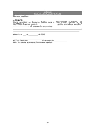 77
ANEXO III
FORMULÁRIO PARA RECURSOS
Nome do candidato:
À CONUPE:
Como candidato ao Concurso Público para a PREFEITURA MUNICIPAL DE
GARANHUNS, para o cargo de ____________________, solicito a revisão da questão nº
________________, sob os seguintes argumentos:
_____________________________________________________________________
Garanhuns, ___ de __________ de 2015.
_______________________________
CPF do Candidato ______________ Nº de Inscrição:_____________
Obs.: Apresentar argumentações claras e concisas.
 