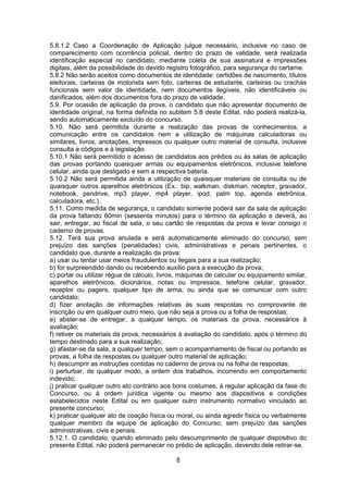 8
5.8.1.2 Caso a Coordenação de Aplicação julgue necessário, inclusive no caso de
comparecimento com ocorrência policial, dentro do prazo de validade, será realizada
identificação especial no candidato, mediante coleta de sua assinatura e impressões
digitais, além da possibilidade do devido registro fotográfico, para segurança do certame.
5.8.2 Não serão aceitos como documentos de identidade: certidões de nascimento, títulos
eleitorais, carteiras de motorista sem foto, carteiras de estudante, carteiras ou crachás
funcionais sem valor de identidade, nem documentos ilegíveis, não identificáveis ou
danificados, além dos documentos fora do prazo de validade.
5.9. Por ocasião de aplicação da prova, o candidato que não apresentar documento de
identidade original, na forma definida no subitem 5.8 deste Edital, não poderá realizá-la,
sendo automaticamente excluído do concurso.
5.10. Não será permitida durante a realização das provas de conhecimentos, a
comunicação entre os candidatos nem a utilização de máquinas calculadoras ou
similares, livros, anotações, impressos ou qualquer outro material de consulta, inclusive
consulta a códigos e à legislação.
5.10.1 Não será permitido o acesso de candidatos aos prédios ou às salas de aplicação
das provas portando quaisquer armas ou equipamentos eletrônicos, inclusive telefone
celular, ainda que desligado e sem a respectiva bateria.
5.10.2 Não será permitida ainda a utilização de quaisquer materiais de consulta ou de
quaisquer outros aparelhos eletrônicos (Ex.: bip, walkman, diskman, receptor, gravador,
notebook, pendrive, mp3 player, mp4 player, ipod, palm top, agenda eletrônica,
calculadora, etc.).
5.11. Como medida de segurança, o candidato somente poderá sair da sala de aplicação
da prova faltando 60min (sessenta minutos) para o término da aplicação e deverá, ao
sair, entregar, ao fiscal de sala, o seu cartão de respostas da prova e levar consigo o
caderno de provas.
5.12. Terá sua prova anulada e será automaticamente eliminado do concurso, sem
prejuízo das sanções (penalidades) civis, administrativas e penais pertinentes, o
candidato que, durante a realização da prova:
a) usar ou tentar usar meios fraudulentos ou ilegais para a sua realização;
b) for surpreendido dando ou recebendo auxílio para a execução da prova;
c) portar ou utilizar régua de cálculo, livros, máquinas de calcular ou equipamento similar,
aparelhos eletrônicos, dicionários, notas ou impressos, telefone celular, gravador,
receptor ou pagers, qualquer tipo de arma, ou ainda que se comunicar com outro
candidato;
d) fizer anotação de informações relativas às suas respostas no comprovante de
inscrição ou em qualquer outro meio, que não seja a prova ou a folha de respostas;
e) abster-se de entregar, a qualquer tempo, os materiais da prova, necessários à
avaliação;
f) retiver os materiais da prova, necessários à avaliação do candidato, após o término do
tempo destinado para a sua realização;
g) afastar-se da sala, a qualquer tempo, sem o acompanhamento de fiscal ou portando as
provas, a folha de respostas ou qualquer outro material de aplicação;
h) descumprir as instruções contidas no caderno de prova ou na folha de respostas;
i) perturbar, de qualquer modo, a ordem dos trabalhos, incorrendo em comportamento
indevido;
j) praticar qualquer outro ato contrário aos bons costumes, à regular aplicação da fase do
Concurso, ou à ordem jurídica vigente ou mesmo aos dispositivos e condições
estabelecidos neste Edital ou em qualquer outro instrumento normativo vinculado ao
presente concurso;
k) praticar qualquer ato de coação física ou moral, ou ainda agredir física ou verbalmente
qualquer membro da equipe de aplicação do Concurso, sem prejuízo das sanções
administrativas, civis e penais.
5.12.1. O candidato, quando eliminado pelo descumprimento de qualquer dispositivo do
presente Edital, não poderá permanecer no prédio de aplicação, devendo dele retirar-se.
 