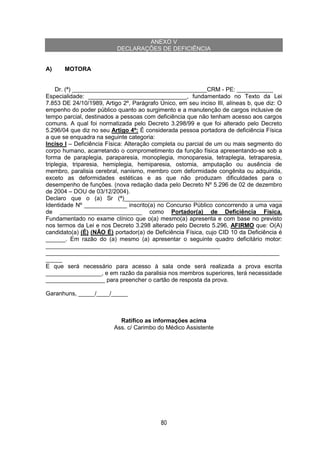 80
ANEXO V
DECLARAÇÕES DE DEFICIÊNCIA
A) MOTORA
Dr. (ª) _________________________________________CRM - PE: ___________
Especialidade: ______________________________, fundamentado no Texto da Lei
7.853 DE 24/10/1989, Artigo 2º, Parágrafo Único, em seu inciso III, alíneas b, que diz: O
empenho do poder público quanto ao surgimento e a manutenção de cargos inclusive de
tempo parcial, destinados a pessoas com deficiência que não tenham acesso aos cargos
comuns. A qual foi normatizada pelo Decreto 3.298/99 e que foi alterado pelo Decreto
5.296/04 que diz no seu Artigo 4º: É considerada pessoa portadora de deficiência Física
a que se enquadra na seguinte categoria:
Inciso I – Deficiência Física: Alteração completa ou parcial de um ou mais segmento do
corpo humano, acarretando o comprometimento da função física apresentando-se sob a
forma de paraplegia, paraparesia, monoplegia, monoparesia, tetraplegia, tetraparesia,
triplegia, triparesia, hemiplegia, hemiparesia, ostomia, amputação ou ausência de
membro, paralisia cerebral, nanismo, membro com deformidade congênita ou adquirida,
exceto as deformidades estéticas e as que não produzam dificuldades para o
desempenho de funções. (nova redação dada pelo Decreto Nº 5.296 de 02 de dezembro
de 2004 – DOU de 03/12/2004).
Declaro que o (a) Sr (ª)________________________________________________
Identidade Nº _____________ inscrito(a) no Concurso Público concorrendo a uma vaga
de _________________________ como Portador(a) de Deficiência Física.
Fundamentado no exame clínico que o(a) mesmo(a) apresenta e com base no previsto
nos termos da Lei e nos Decreto 3.298 alterado pelo Decreto 5.296, AFIRMO que: O(A)
candidato(a) (É) (NÃO É) portador(a) de Deficiência Física, cujo CID 10 da Deficiência é
______. Em razão do (a) mesmo (a) apresentar o seguinte quadro deficitário motor:
_____________________________________________________
_______________________________________________________________________
_____
E que será necessário para acesso à sala onde será realizada a prova escrita
_________________, e em razão da paralisia nos membros superiores, terá necessidade
__________________ para preencher o cartão de resposta da prova.
Garanhuns, _____/____/_____
Ratifico as informações acima
Ass. c/ Carimbo do Médico Assistente
 