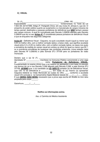 82
C) VISUAL
Dr. (ª)_________________________________________CRM - PE: ___________
Especialidade: ______________________________, fundamentado no Texto da Lei
7.853 DE 24/10/1989, Artigo 2º, Parágrafo Único, em seu inciso III, alíneas b, que diz: O
empenho do poder público quanto ao surgimento e a manutenção de cargos inclusive de
tempo parcial, destinados a pessoas portadoras de deficiência que NÃO tenham acesso
aos cargos comuns. A qual foi normatizada pelo Decreto 3.298/99 alterado pelo Decreto
5.296/04 que diz no seu Artigo 4º: É considerada pessoa portadora de deficiência Visual
a que se enquadra nas seguintes categorias:
Inciso III – Deficiência Visual - Cegueira, na qual a acuidade visual é igual ou menor que
0,05 no melhor olho, com a melhor correção óptica; a baixa visão, que significa acuidade
visual entre 0,3 e 0,05 no melhor olho, com a melhor correção óptica; os casos nos quais
a somatória da medida do campo visual em ambos os olhos for igual ou menor que 60 º;
ou a ocorrência simultânea de quaisquer das condições anteriores. (nova redação dada
pelo Decreto Nº 5.296/04) e pela Súmula STJ 377/09 para os portadores de visão
monocular.
Declaro que o (a) Sr (ª) ________________________________________________
Identidade Nº _____________ inscrito(a) no Concurso Público concorrendo a uma vaga
de ________________________ como Portador(a) de Deficiência VISUAL.
Fundamentado no exame clínico que o (a) mesmo (a) apresenta e com base no previsto
nos termos da Lei e nos Decreto 3.298 alterado pelo Decreto 5.296, e pela Súmula STJ
377/09. AFIRMO que: o (a) candidato (a) (É) (NÃO É) portador (a) de Deficiência Visual,
cujo CID 10 da Deficiência é __________. Em razão do (a) mesmo (a) apresentar
Cegueira bilateral ou Visão Monocular as custas do Olho ____, conforme a acuidade
visual C/S correção e na Campimetria Digital Bilateral datada de ____/____/____ anexa.
E que (SERÁ) (NÃO SERÁ) necessário que a prova seja escrita em Braille ou com letra
ampliada para corpo ______.
Garanhuns, _____/____/_____
Ratifico as informações acima.
Ass. c/ Carimbo do Médico Assistente
 