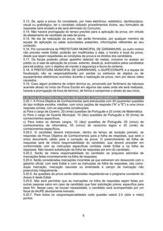 9
5.13. Se, após a prova, for constatado, por meio eletrônico, estatístico, dactiloscópico,
visual ou grafológico, ter o candidato utilizado procedimentos ilícitos, seu formulário de
respostas será anulado e ele será eliminado do Concurso.
5.14. Não haverá prorrogação do tempo previsto para a aplicação da prova, em virtude
de afastamento de candidato da sala de prova.
5.15. No dia de realização da prova, não serão fornecidas, por qualquer membro da
equipe de aplicação ou pelas autoridades presentes, informações referentes ao seu
conteúdo.
5.16. Por conveniência da PREFEITURA MUNICIPAL DE GARANHUNS, ou outro motivo
não previsto neste Edital, poderão ser modificados a data, o horário e local da prova,
desde que sejam respeitadas as condições de prova e os direitos dos candidatos.
5.17. Os fiscais poderão utilizar aparelho detector de metais, inclusive no acesso ao
prédio ou à sala de aplicação de provas, estando, desde já, autorizados pelos candidatos
para tal prática, com o objetivo de manter a segurança e lisura do certame.
5.18. A PREFEITURA MUNICIPAL DE GARANHUNS, o IAUPE/CONUPE e a equipe de
fiscalização não se responsabilizarão por perdas ou extravios de objetos ou de
equipamentos eletrônicos ocorridos durante a realização da prova, nem por danos neles
causados.
5.19. Caso algum problema de ordem técnica ou, provocado por fenômeno da natureza
acarrete atraso no início da Prova Escrita em alguma das salas onde ela será realizada,
haverá a prorrogação da hora de término, de forma a compensar o atraso do seu início.
5.20 DAS QUESTÕES DA PROVA OBJETIVA DE CONHECIMENTOS
5.20.1. A Prova Objetiva de Conhecimentos será estruturada com 40 (quarenta) questões
do tipo múltipla escolha, inéditas, com cinco opções de resposta ("A" a "E") e uma única
resposta correta, com as seguintes constituições:
a) Para o cargo de Coveiro, 20 (vinte) questões de Português e 20 (vinte) de Matemática.
b) Para o cargo de Guarda Municipal, 10 (dez) questões de Português e 30 (trinta) de
conhecimentos específicos.
c) Para todos os demais cargos, 10 (dez) questões de Português, 05 (cinco) de
conhecimentos de informática, 05 (cinco) de raciocínio lógico e 20 (vinte) de
conhecimentos específicos.
5.20.2. O candidato deverá transcrever, dentro do tempo de duração previsto, as
respostas da Prova Objetiva de Conhecimentos para a folha de respostas, que será o
único documento válido para a correção da prova. O preenchimento da folha de
respostas será de inteira responsabilidade do candidato, que deverá proceder em
conformidade com as instruções específicas contidas neste Edital e na folha de
respostas. Não haverá substituição da folha de respostas por erro do candidato.
5.20.3. Serão de inteira responsabilidade do candidato os prejuízos advindos de
marcações feitas incorretamente na folha de respostas.
5.20.4. Serão consideradas marcações incorretas as que estiverem em desacordo com o
gabarito oficial, com este Edital e com as instruções da folha de respostas, tais como:
dupla marcação, marcação rasurada ou emendada e campo de marcação não
preenchido integralmente.
5.20.5. As questões da prova serão elaboradas respeitando-se o programa constante do
Anexo II deste Edital.
5.20.6. Não será permitido que as marcações na folha de respostas sejam feitas por
outras pessoas salvo em caso de candidato que fizer solicitação prévia, específica para
esse fim. Nesse caso, se houver necessidade, o candidato será acompanhado por um
fiscal do IAUPE devidamente treinado.
5.20.7. Para todos os cargos/especialidades cada questão valerá 2,5 (dois e meio)
pontos.
 