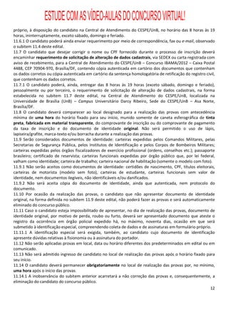 ESTUDE COM AS VÍDEO-AULAS DO CONCURSO VIRTUAL!
próprio, à disposição do candidato na Central de Atendimento do CESPE/UnB, no horário das 8 horas às 19
horas, ininterruptamente, exceto sábado, domingo e feriado.
11.6.1 O candidato poderá ainda enviar requerimento por meio de correspondência, fax ou e-mail, observado
o subitem 11.4 deste edital.
11.7 O candidato que desejar corrigir o nome ou CPF fornecido durante o processo de inscrição deverá
encaminhar requerimento de solicitação de alteração de dados cadastrais, via SEDEX ou carta registrada com
aviso de recebimento, para a Central de Atendimento do CESPE/UnB – Concurso IBAMA/2012 – Caixa Postal
4488, CEP 70904-970, Brasília/DF, contendo cópia autenticada em cartório dos documentos que contenham
os dados corretos ou cópia autenticada em cartório da sentença homologatória de retificação do registro civil,
que contenham os dados corretos.
11.7.1 O candidato poderá, ainda, entregar das 8 horas às 19 horas (exceto sábado, domingo e feriado),
pessoalmente ou por terceiro, o requerimento de solicitação de alteração de dados cadastrais, na forma
estabelecida no subitem 11.7 deste edital, na Central de Atendimento do CESPE/UnB, localizada na
Universidade de Brasília (UnB) – Campus Universitário Darcy Ribeiro, Sede do CESPE/UnB – Asa Norte,
Brasília/DF.
11.8 O candidato deverá comparecer ao local designado para a realização das provas com antecedência
mínima de uma hora do horário fixado para seu início, munido somente de caneta esferográfica de tinta
preta, fabricada em material transparente, do comprovante de inscrição ou do comprovante de pagamento
da taxa de inscrição e do documento de identidade original. Não será permitido o uso de lápis,
lapiseira/grafite, marca-texto e/ou borracha durante a realização das provas.
11.9 Serão considerados documentos de identidade: carteiras expedidas pelos Comandos Militares, pelas
Secretarias de Segurança Pública, pelos Institutos de Identificação e pelos Corpos de Bombeiros Militares;
carteiras expedidas pelos órgãos fiscalizadores de exercício profissional (ordens, conselhos etc.); passaporte
brasileiro; certificado de reservista; carteiras funcionais expedidas por órgão público que, por lei federal,
valham como identidade; carteira de trabalho; carteira nacional de habilitação (somente o modelo com foto).
11.9.1 Não serão aceitos como documentos de identidade: certidões de nascimento, CPF, títulos eleitorais,
carteiras de motorista (modelo sem foto), carteiras de estudante, carteiras funcionais sem valor de
identidade, nem documentos ilegíveis, não identificáveis e/ou danificados.
11.9.2 Não será aceita cópia do documento de identidade, ainda que autenticada, nem protocolo do
documento.
11.10 Por ocasião da realização das provas, o candidato que não apresentar documento de identidade
original, na forma definida no subitem 11.9 deste edital, não poderá fazer as provas e será automaticamente
eliminado do concurso público.
11.11 Caso o candidato esteja impossibilitado de apresentar, no dia de realização das provas, documento de
identidade original, por motivo de perda, roubo ou furto, deverá ser apresentado documento que ateste o
registro da ocorrência em órgão policial expedido há, no máximo, noventa dias, ocasião em que será
submetido à identificação especial, compreendendo coleta de dados e de assinaturas em formulário próprio.
11.11.1 A identificação especial será exigida, também, ao candidato cujo documento de identificação
apresente dúvidas relativas à fisionomia ou à assinatura do portador.
11.12 Não serão aplicadas provas em local, data ou horário diferentes dos predeterminados em edital ou em
comunicado.
11.13 Não será admitido ingresso de candidato no local de realização das provas após o horário fixado para
seu início.
11.14 O candidato deverá permanecer obrigatoriamente no local de realização das provas por, no mínimo,
uma hora após o início das provas.
11.14.1 A inobservância do subitem anterior acarretará a não correção das provas e, consequentemente, a
eliminação do candidato do concurso público.
                                                                                                            12
 
