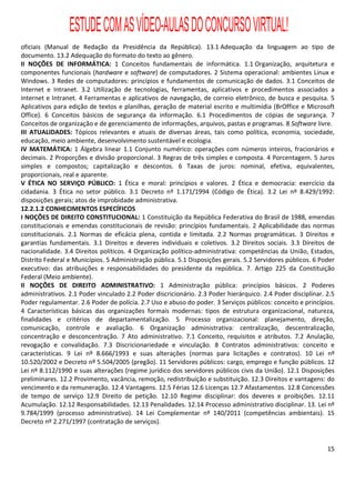 ESTUDE COM AS VÍDEO-AULAS DO CONCURSO VIRTUAL!
oficiais (Manual de Redação da Presidência da República). 13.1 Adequação da linguagem ao tipo de
documento. 13.2 Adequação do formato do texto ao gênero.
II NOÇÕES DE INFORMÁTICA: 1 Conceitos fundamentais de informática. 1.1 Organização, arquitetura e
componentes funcionais (hardware e software) de computadores. 2 Sistema operacional: ambientes Linux e
Windows. 3 Redes de computadores: princípios e fundamentos de comunicação de dados. 3.1 Conceitos de
Internet e Intranet. 3.2 Utilização de tecnologias, ferramentas, aplicativos e procedimentos associados a
Internet e Intranet. 4 Ferramentas e aplicativos de navegação, de correio eletrônico, de busca e pesquisa. 5
Aplicativos para edição de textos e planilhas, geração de material escrito e multimídia (BrOffice e Microsoft
Office). 6 Conceitos básicos de segurança da informação. 6.1 Procedimentos de cópias de segurança. 7
Conceitos de organização e de gerenciamento de informações, arquivos, pastas e programas. 8 Software livre.
III ATUALIDADES: Tópicos relevantes e atuais de diversas áreas, tais como política, economia, sociedade,
educação, meio ambiente, desenvolvimento sustentável e ecologia.
IV MATEMÁTICA: 1 Álgebra linear 1.1 Conjunto numérico: operações com números inteiros, fracionários e
decimais. 2 Proporções e divisão proporcional. 3 Regras de três simples e composta. 4 Porcentagem. 5 Juros
simples e compostos; capitalização e descontos. 6 Taxas de juros: nominal, efetiva, equivalentes,
proporcionais, real e aparente.
V ÉTICA NO SERVIÇO PÚBLICO: 1 Ética e moral: princípios e valores. 2 Ética e democracia: exercício da
cidadania. 3 Ética no setor público. 3.1 Decreto nº 1.171/1994 (Código de Ética). 3.2 Lei nº 8.429/1992:
disposições gerais; atos de improbidade administrativa.
12.2.1.2 CONHECIMENTOS ESPECÍFICOS
I NOÇÕES DE DIREITO CONSTITUCIONAL: 1 Constituição da República Federativa do Brasil de 1988, emendas
constitucionais e emendas constitucionais de revisão: princípios fundamentais. 2 Aplicabilidade das normas
constitucionais. 2.1 Normas de eficácia plena, contida e limitada. 2.2 Normas programáticas. 3 Direitos e
garantias fundamentais. 3.1 Direitos e deveres individuais e coletivos. 3.2 Direitos sociais. 3.3 Direitos de
nacionalidade. 3.4 Direitos políticos. 4 Organização político-administrativa: competências da União, Estados,
Distrito Federal e Municípios. 5 Administração pública. 5.1 Disposições gerais. 5.2 Servidores públicos. 6 Poder
executivo: das atribuições e responsabilidades do presidente da república. 7. Artigo 225 da Constituição
Federal (Meio ambiente).
II NOÇÕES DE DIREITO ADMINISTRATIVO: 1 Administração pública: princípios básicos. 2 Poderes
administrativos. 2.1 Poder vinculado 2.2 Poder discricionário. 2.3 Poder hierárquico. 2.4 Poder disciplinar. 2.5
Poder regulamentar. 2.6 Poder de polícia. 2.7 Uso e abuso do poder. 3 Serviços públicos: conceito e princípios.
4 Características básicas das organizações formais modernas: tipos de estrutura organizacional, natureza,
finalidades e critérios de departamentalização. 5 Processo organizacional: planejamento, direção,
comunicação, controle e avaliação. 6 Organização administrativa: centralização, descentralização,
concentração e desconcentração. 7 Ato administrativo. 7.1 Conceito, requisitos e atributos. 7.2 Anulação,
revogação e convalidação. 7.3 Discricionariedade e vinculação. 8 Contratos administrativos: conceito e
características. 9 Lei nº 8.666/1993 e suas alterações (normas para licitações e contratos). 10 Lei nº
10.520/2002 e Decreto nº 5.504/2005 (pregão). 11 Servidores públicos: cargo, emprego e função públicos. 12
Lei nº 8.112/1990 e suas alterações (regime jurídico dos servidores públicos civis da União). 12.1 Disposições
preliminares. 12.2 Provimento, vacância, remoção, redistribuição e substituição. 12.3 Direitos e vantagens: do
vencimento e da remuneração. 12.4 Vantagens. 12.5 Férias 12.6 Licenças 12.7 Afastamentos. 12.8 Concessões
de tempo de serviço 12.9 Direito de petição. 12.10 Regime disciplinar: dos deveres e proibições. 12.11
Acumulação. 12.12 Responsabilidades. 12.13 Penalidades. 12.14 Processo administrativo disciplinar. 13. Lei nº
9.784/1999 (processo administrativo). 14 Lei Complementar nº 140/2011 (competências ambientais). 15
Decreto nº 2.271/1997 (contratação de serviços).


                                                                                                             15
 