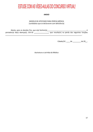 ESTUDE COM AS VÍDEO-AULAS DO CONCURSO VIRTUAL!
                                               ANEXO


                             MODELO DE ATESTADO PARA PERÍCIA MÉDICA
                            (candidatos que se declararam com deficiência)


      Atesto, para os devidos fins, que o(a) Senhor(a)___________________________________________ é
portador(a) da(s) doença(s), CID-10 ________________, que resulta(m) na perda das seguintes funções
____________________________________________________________________________________.


                                                                 Cidade/UF, ____ de _________ de 20__.




                                   Assinatura e carimbo do Médico




                                                                                                   17
 