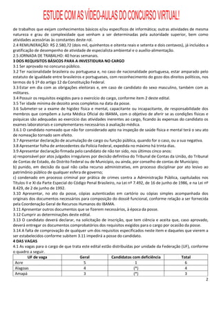 ESTUDE COM AS VÍDEO-AULAS DO CONCURSO VIRTUAL!
de trabalhos que exijam conhecimentos básicos e/ou específicos de informática; outras atividades de mesma
natureza e grau de complexidade que venham a ser determinadas pela autoridade superior, bem como
atividades acessórias às constantes deste rol.
2.4 REMUNERAÇÃO: R$ 2.580,72 (dois mil, quinhentos e oitenta reais e setenta e dois centavos), já incluídos a
gratificação de desempenho de atividade de especialista ambiental e o auxílio-alimentação.
2.5 JORNADA DE TRABALHO: 40 horas semanais.
3 DOS REQUISITOS BÁSICOS PARA A INVESTIDURA NO CARGO
3.1 Ser aprovado no concurso público.
3.2 Ter nacionalidade brasileira ou portuguesa e, no caso de nacionalidade portuguesa, estar amparado pelo
estatuto de igualdade entre brasileiros e portugueses, com reconhecimento do gozo dos direitos políticos, nos
termos do § 1º do artigo 12 da Constituição Federal.
3.3 Estar em dia com as obrigações eleitorais e, em caso de candidato do sexo masculino, também com as
militares.
3.4 Possuir os requisitos exigidos para o exercício do cargo, conforme item 2 deste edital.
3.5 Ter idade mínima de dezoito anos completos na data da posse.
3.6 Submeter-se a exame de higidez física e mental, capacitante ou incapacitante, de responsabilidade dos
membros que compõem a Junta Médica Oficial do IBAMA, com o objetivo de aferir se as condições físicas e
psíquicas são adequadas ao exercício das atividades inerentes ao cargo, ficando às expensas do candidato os
exames laboratoriais e complementares necessários à avaliação médica.
3.6.1 O candidato nomeado que não for considerado apto na inspeção de saúde física e mental terá o seu ato
de nomeação tornado sem efeito.
3.7 Apresentar declaração de acumulação de cargo ou função pública, quando for o caso, ou a sua negativa.
3.8 Apresentar folha de antecedentes da Polícia Federal, expedida no máximo há trinta dias.
3.9 Apresentar declaração firmada pelo candidato de não ter sido, nos últimos cinco anos:
a) responsável por atos julgados irregulares por decisão definitiva do Tribunal de Contas da União, do Tribunal
de Contas de Estado, do Distrito Federal ou de Município, ou ainda, por conselho de contas de Município;
b) punido, em decisão da qual não caiba recurso administrativo, em processo disciplinar por ato lesivo ao
patrimônio público de qualquer esfera de governo;
c) condenado em processo criminal por prática de crimes contra a Administração Pública, capitulados nos
Títulos II e XI da Parte Especial do Código Penal Brasileiro, na Lei nº 7.492, de 16 de junho de 1986, e na Lei nº
8.429, de 2 de junho de 1992.
3.10 Apresentar, no ato da posse, cópias autenticadas em cartório ou cópias simples acompanhada dos
originais dos documentos necessários para composição do dossiê funcional, conforme relação a ser fornecida
pela Coordenação Geral de Recursos Humanos do IBAMA.
3.11 Apresentar outros documentos que se fizerem necessários, à época da posse.
3.12 Cumprir as determinações deste edital.
3.13 O candidato deverá declarar, na solicitação de inscrição, que tem ciência e aceita que, caso aprovado,
deverá entregar os documentos comprobatórios dos requisitos exigidos para o cargo por ocasião da posse.
3.14 A falta de comprovação de qualquer um dos requisitos especificados neste item e daqueles que vierem a
ser estabelecidos conforme subitem 3.11 impedirá a posse do candidato.
4 DAS VAGAS
4.1 As vagas para o cargo de que trata este edital estão distribuídas por unidade da Federação (UF), conforme
o quadro a seguir.
         UF de vaga                     Geral              Candidatos com deficiência             Total
 Acre                                     5                              1                          6
 Alagoas                                  4                             (*)                         4
 Amapá                                    3                             (*)                         3
                                                                                                                 2
 