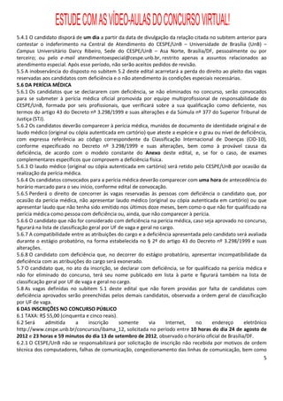 ESTUDE COM AS VÍDEO-AULAS DO CONCURSO VIRTUAL!
5.4.1 O candidato disporá de um dia a partir da data de divulgação da relação citada no subitem anterior para
contestar o indeferimento na Central de Atendimento do CESPE/UnB – Universidade de Brasília (UnB) –
Campus Universitário Darcy Ribeiro, Sede do CESPE/UnB – Asa Norte, Brasília/DF, pessoalmente ou por
terceiro; ou pelo e-mail atendimentoespecial@cespe.unb.br, restrito apenas a assuntos relacionados ao
atendimento especial. Após esse período, não serão aceitos pedidos de revisão.
5.5 A inobservância do disposto no subitem 5.2 deste edital acarretará a perda do direito ao pleito das vagas
reservadas aos candidatos com deficiência e o não atendimento às condições especiais necessárias.
5.6 DA PERÍCIA MÉDICA
5.6.1 Os candidatos que se declararem com deficiência, se não eliminados no concurso, serão convocados
para se submeter à perícia médica oficial promovida por equipe multiprofissional de responsabilidade do
CESPE/UnB, formada por seis profissionais, que verificará sobre a sua qualificação como deficiente, nos
termos do artigo 43 do Decreto nº 3.298/1999 e suas alterações e da Súmula nº 377 do Superior Tribunal de
Justiça (STJ).
5.6.2 Os candidatos deverão comparecer à perícia médica, munidos de documento de identidade original e de
laudo médico (original ou cópia autenticada em cartório) que ateste a espécie e o grau ou nível de deficiência,
com expressa referência ao código correspondente da Classificação Internacional de Doenças (CID-10),
conforme especificado no Decreto nº 3.298/1999 e suas alterações, bem como à provável causa da
deficiência, de acordo com o modelo constante do Anexo deste edital, e, se for o caso, de exames
complementares específicos que comprovem a deficiência física.
5.6.3 O laudo médico (original ou cópia autenticada em cartório) será retido pelo CESPE/UnB por ocasião da
realização da perícia médica.
5.6.4 Os candidatos convocados para a perícia médica deverão comparecer com uma hora de antecedência do
horário marcado para o seu início, conforme edital de convocação.
5.6.5 Perderá o direito de concorrer às vagas reservadas às pessoas com deficiência o candidato que, por
ocasião da perícia médica, não apresentar laudo médico (original ou cópia autenticada em cartório) ou que
apresentar laudo que não tenha sido emitido nos últimos doze meses, bem como o que não for qualificado na
perícia médica como pessoa com deficiência ou, ainda, que não comparecer à perícia.
5.6.6 O candidato que não for considerado com deficiência na perícia médica, caso seja aprovado no concurso,
figurará na lista de classificação geral por UF de vaga e geral no cargo.
5.6.7 A compatibilidade entre as atribuições do cargo e a deficiência apresentada pelo candidato será avaliada
durante o estágio probatório, na forma estabelecida no § 2º do artigo 43 do Decreto nº 3.298/1999 e suas
alterações.
5.6.8 O candidato com deficiência que, no decorrer do estágio probatório, apresentar incompatibilidade da
deficiência com as atribuições do cargo será exonerado.
5.7 O candidato que, no ato da inscrição, se declarar com deficiência, se for qualificado na perícia médica e
não for eliminado do concurso, terá seu nome publicado em lista à parte e figurará também na lista de
classificação geral por UF de vaga e geral no cargo.
5.8 As vagas definidas no subitem 5.1 deste edital que não forem providas por falta de candidatos com
deficiência aprovados serão preenchidas pelos demais candidatos, observada a ordem geral de classificação
por UF de vaga.
6 DAS INSCRIÇÕES NO CONCURSO PÚBLICO
6.1 TAXA: R$ 55,00 (cinquenta e cinco reais).
6.2 Será       admitida      a     inscrição    somente      via     Internet, no     endereço      eletrônico
http://www.cespe.unb.br/concursos/ibama_12, solicitada no período entre 10 horas do dia 24 de agosto de
2012 e 23 horas e 59 minutos do dia 13 de setembro de 2012, observado o horário oficial de Brasília/DF.
6.2.1 O CESPE/UnB não se responsabilizará por solicitação de inscrição não recebida por motivos de ordem
técnica dos computadores, falhas de comunicação, congestionamento das linhas de comunicação, bem como
                                                                                                             5
 