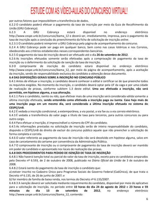 ESTUDE COM AS VÍDEO-AULAS DO CONCURSO VIRTUAL!
por outros fatores que impossibilitem a transferência de dados.
6.2.2 O candidato poderá efetuar o pagamento da taxa de inscrição por meio da Guia de Recolhimento da
União (GRU Cobrança).
6.2.3        A       GRU        Cobrança        estará      disponível        no       endereço         eletrônico
http://www.cespe.unb.br/concursos/ibama_12 e deverá ser, imediatamente, impressa, para o pagamento da
taxa de inscrição após a conclusão do preenchimento da ficha de solicitação de inscrição online.
6.2.3.1 O candidato poderá reimprimir a GRU Cobrança pela página de acompanhamento do concurso.
6.2.4 A GRU Cobrança pode ser paga em qualquer banco, bem como nas casas lotéricas e nos Correios,
obedecendo aos critérios estabelecidos nesses correspondentes bancários.
6.2.5 O pagamento da taxa de inscrição deverá ser efetuado até o dia 26 de setembro de 2012.
6.2.6 As inscrições efetuadas somente serão efetivadas após a comprovação de pagamento da taxa de
inscrição ou o deferimento da solicitação de isenção da taxa de inscrição.
6.3 O comprovante de inscrição do candidato estará disponível no endereço eletrônico
http://www.cespe.unb.br/concursos/ibama_12, por meio da página de acompanhamento, após a aceitação
da inscrição, sendo de responsabilidade exclusiva do candidato a obtenção desse documento.
6.4 DAS DISPOSIÇÕES GERAIS SOBRE A INSCRIÇÃO NO CONCURSO PÚBLICO
6.4.1 Antes de efetuar a inscrição, o candidato deverá conhecer o edital e certificar-se de que preenche todos
os requisitos exigidos. No momento da inscrição, o candidato deverá optar pela UF da vaga e por uma cidade
de realização de provas, conforme subitem 1.3 deste edital. Uma vez efetivada a inscrição, não será
permitida, em hipótese alguma, a sua alteração.
6.4.1.1 Para o candidato, isento ou não, que efetivar mais de uma inscrição será considerada válida somente a
última inscrição efetivada, sendo entendida como efetivada a inscrição paga ou isenta. Caso haja mais de
uma inscrição paga em um mesmo dia, será considerada a última inscrição efetuada no sistema do
CESPE/UnB.
6.4.2 É vedada a inscrição condicional, a extemporânea, a via postal, a via fax ou a via correio eletrônico.
6.4.3 É vedada a transferência do valor pago a título de taxa para terceiros, para outros concursos ou para
outro cargo.
6.4.4 Para efetuar a inscrição, é imprescindível o número do CPF do candidato.
6.4.5 As informações prestadas na solicitação de inscrição serão de inteira responsabilidade do candidato,
dispondo o CESPE/UnB do direito de excluir do concurso público aquele que não preencher a solicitação de
forma completa e correta.
6.4.6 O valor referente ao pagamento da taxa de inscrição não será devolvido em hipótese alguma, salvo em
caso de cancelamento do certame por conveniência da Administração Pública.
6.4.7 O comprovante de inscrição ou o comprovante de pagamento da taxa de inscrição deverá ser mantido
em poder do candidato e apresentado nos locais de realização das provas.
6.4.8 DOS PROCEDIMENTOS PARA PEDIDO DE ISENÇÃO DE TAXA DE INSCRIÇÃO
6.4.8.1 Não haverá isenção total ou parcial do valor da taxa de inscrição, exceto para os candidatos amparados
pelo Decreto nº 6.593, de 2 de outubro de 2008, publicado no Diário Oficial da União de 3 de outubro de
2008.
6.4.8.2 Estará isento do pagamento da taxa de inscrição o candidato que:
a) estiver inscrito no Cadastro Único para Programas Sociais do Governo Federal (CadÚnico), de que trata o
Decreto nº 6.135, de 26 de junho de 2007; e
b) for membro de família de baixa renda, nos termos do Decreto nº 6.135/2007.
6.4.8.3 A isenção deverá ser solicitada mediante requerimento do candidato, disponível por meio do aplicativo
para a solicitação de inscrição, no período entre 10 horas do dia 24 de agosto de 2012 e 23 horas e 59
minutos        do      dia     13     de      setembro       de      2012,       no      endereço       eletrônico
http://www.cespe.unb.br/concursos/ibama_12, contendo:
                                                                                                                 6
 